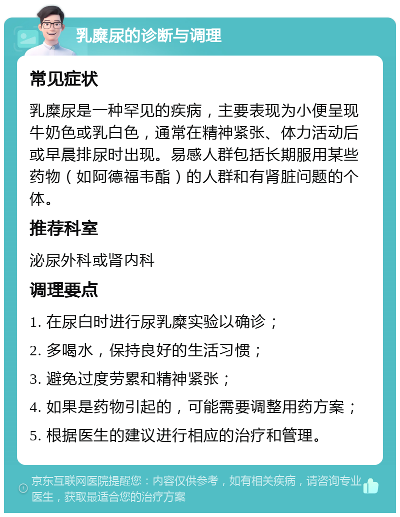 乳糜尿的诊断与调理 常见症状 乳糜尿是一种罕见的疾病，主要表现为小便呈现牛奶色或乳白色，通常在精神紧张、体力活动后或早晨排尿时出现。易感人群包括长期服用某些药物（如阿德福韦酯）的人群和有肾脏问题的个体。 推荐科室 泌尿外科或肾内科 调理要点 1. 在尿白时进行尿乳糜实验以确诊； 2. 多喝水，保持良好的生活习惯； 3. 避免过度劳累和精神紧张； 4. 如果是药物引起的，可能需要调整用药方案； 5. 根据医生的建议进行相应的治疗和管理。