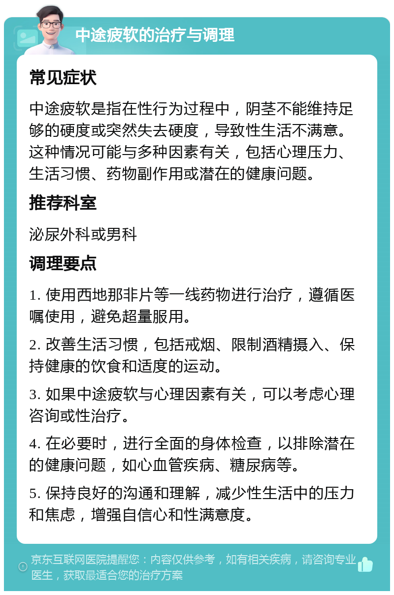 中途疲软的治疗与调理 常见症状 中途疲软是指在性行为过程中，阴茎不能维持足够的硬度或突然失去硬度，导致性生活不满意。这种情况可能与多种因素有关，包括心理压力、生活习惯、药物副作用或潜在的健康问题。 推荐科室 泌尿外科或男科 调理要点 1. 使用西地那非片等一线药物进行治疗，遵循医嘱使用，避免超量服用。 2. 改善生活习惯，包括戒烟、限制酒精摄入、保持健康的饮食和适度的运动。 3. 如果中途疲软与心理因素有关，可以考虑心理咨询或性治疗。 4. 在必要时，进行全面的身体检查，以排除潜在的健康问题，如心血管疾病、糖尿病等。 5. 保持良好的沟通和理解，减少性生活中的压力和焦虑，增强自信心和性满意度。