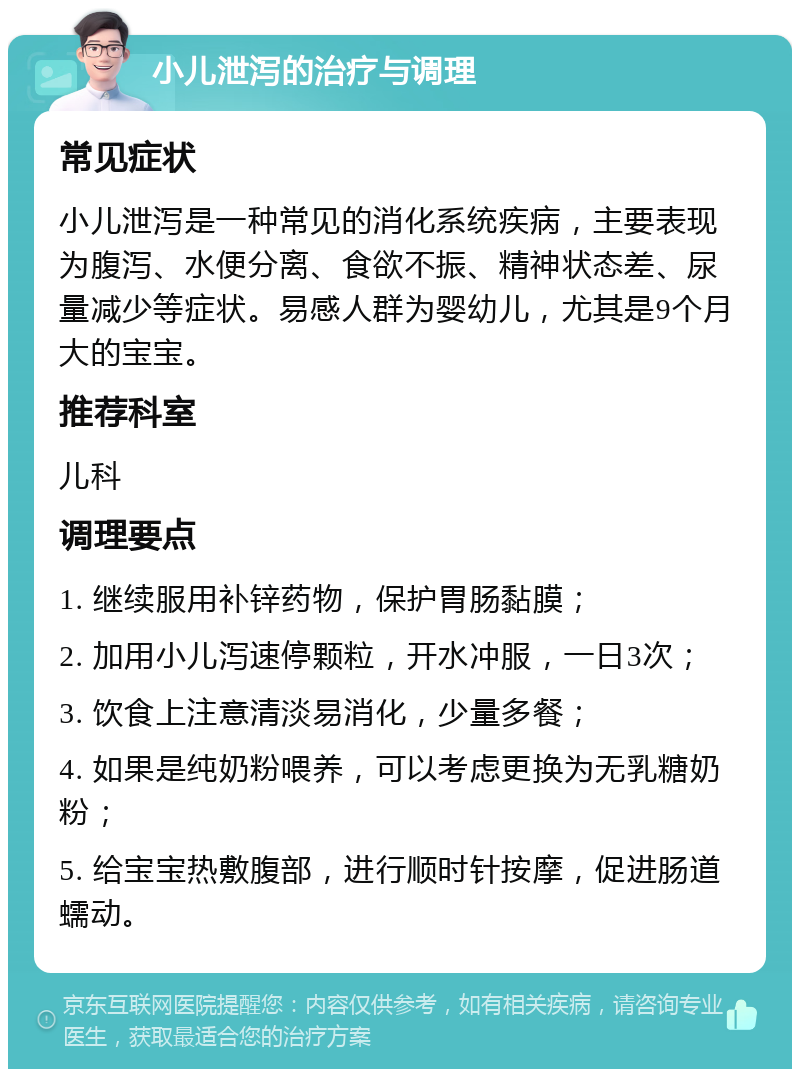 小儿泄泻的治疗与调理 常见症状 小儿泄泻是一种常见的消化系统疾病，主要表现为腹泻、水便分离、食欲不振、精神状态差、尿量减少等症状。易感人群为婴幼儿，尤其是9个月大的宝宝。 推荐科室 儿科 调理要点 1. 继续服用补锌药物，保护胃肠黏膜； 2. 加用小儿泻速停颗粒，开水冲服，一日3次； 3. 饮食上注意清淡易消化，少量多餐； 4. 如果是纯奶粉喂养，可以考虑更换为无乳糖奶粉； 5. 给宝宝热敷腹部，进行顺时针按摩，促进肠道蠕动。