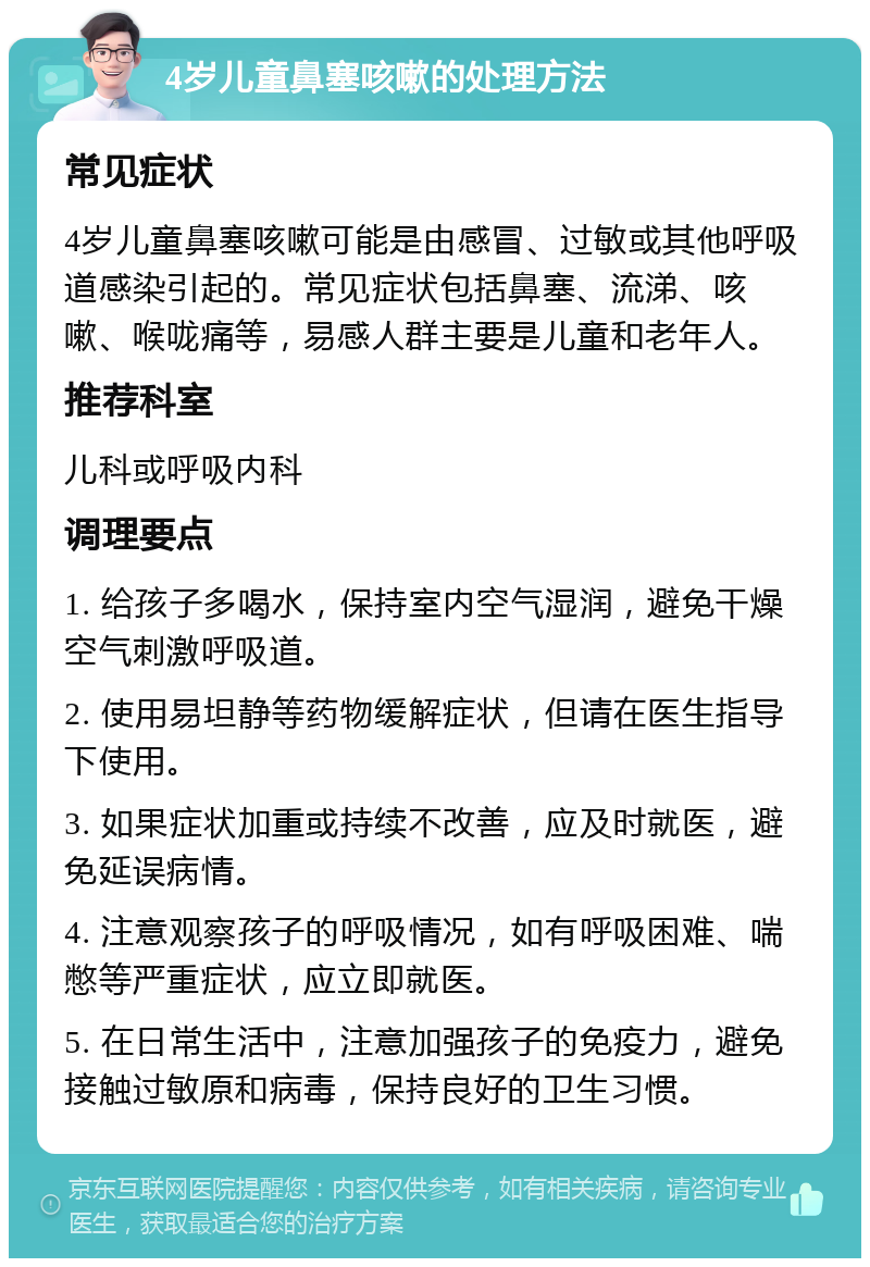 4岁儿童鼻塞咳嗽的处理方法 常见症状 4岁儿童鼻塞咳嗽可能是由感冒、过敏或其他呼吸道感染引起的。常见症状包括鼻塞、流涕、咳嗽、喉咙痛等，易感人群主要是儿童和老年人。 推荐科室 儿科或呼吸内科 调理要点 1. 给孩子多喝水，保持室内空气湿润，避免干燥空气刺激呼吸道。 2. 使用易坦静等药物缓解症状，但请在医生指导下使用。 3. 如果症状加重或持续不改善，应及时就医，避免延误病情。 4. 注意观察孩子的呼吸情况，如有呼吸困难、喘憋等严重症状，应立即就医。 5. 在日常生活中，注意加强孩子的免疫力，避免接触过敏原和病毒，保持良好的卫生习惯。