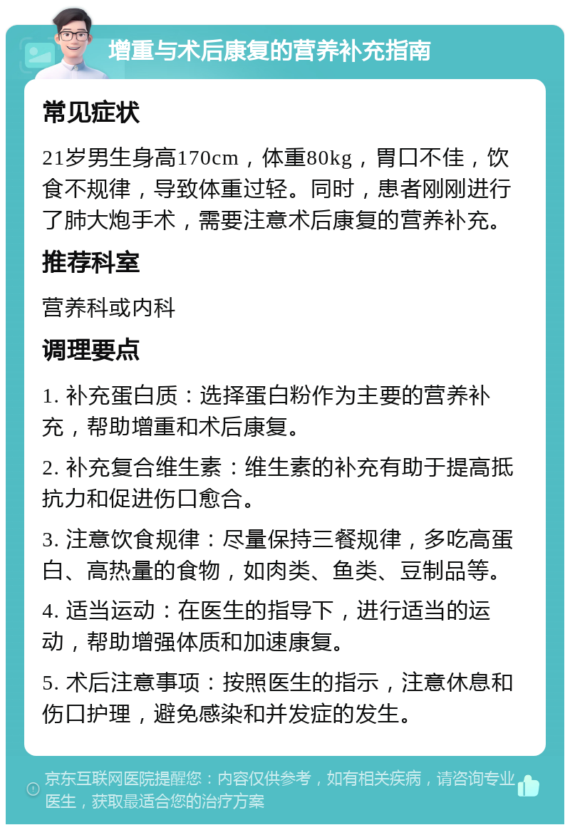 增重与术后康复的营养补充指南 常见症状 21岁男生身高170cm，体重80kg，胃口不佳，饮食不规律，导致体重过轻。同时，患者刚刚进行了肺大炮手术，需要注意术后康复的营养补充。 推荐科室 营养科或内科 调理要点 1. 补充蛋白质：选择蛋白粉作为主要的营养补充，帮助增重和术后康复。 2. 补充复合维生素：维生素的补充有助于提高抵抗力和促进伤口愈合。 3. 注意饮食规律：尽量保持三餐规律，多吃高蛋白、高热量的食物，如肉类、鱼类、豆制品等。 4. 适当运动：在医生的指导下，进行适当的运动，帮助增强体质和加速康复。 5. 术后注意事项：按照医生的指示，注意休息和伤口护理，避免感染和并发症的发生。