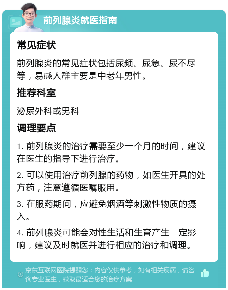 前列腺炎就医指南 常见症状 前列腺炎的常见症状包括尿频、尿急、尿不尽等，易感人群主要是中老年男性。 推荐科室 泌尿外科或男科 调理要点 1. 前列腺炎的治疗需要至少一个月的时间，建议在医生的指导下进行治疗。 2. 可以使用治疗前列腺的药物，如医生开具的处方药，注意遵循医嘱服用。 3. 在服药期间，应避免烟酒等刺激性物质的摄入。 4. 前列腺炎可能会对性生活和生育产生一定影响，建议及时就医并进行相应的治疗和调理。