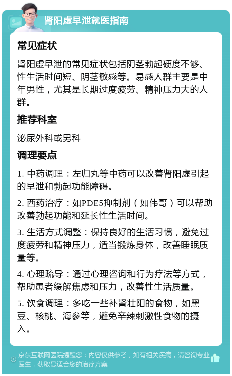 肾阳虚早泄就医指南 常见症状 肾阳虚早泄的常见症状包括阴茎勃起硬度不够、性生活时间短、阴茎敏感等。易感人群主要是中年男性，尤其是长期过度疲劳、精神压力大的人群。 推荐科室 泌尿外科或男科 调理要点 1. 中药调理：左归丸等中药可以改善肾阳虚引起的早泄和勃起功能障碍。 2. 西药治疗：如PDE5抑制剂（如伟哥）可以帮助改善勃起功能和延长性生活时间。 3. 生活方式调整：保持良好的生活习惯，避免过度疲劳和精神压力，适当锻炼身体，改善睡眠质量等。 4. 心理疏导：通过心理咨询和行为疗法等方式，帮助患者缓解焦虑和压力，改善性生活质量。 5. 饮食调理：多吃一些补肾壮阳的食物，如黑豆、核桃、海参等，避免辛辣刺激性食物的摄入。