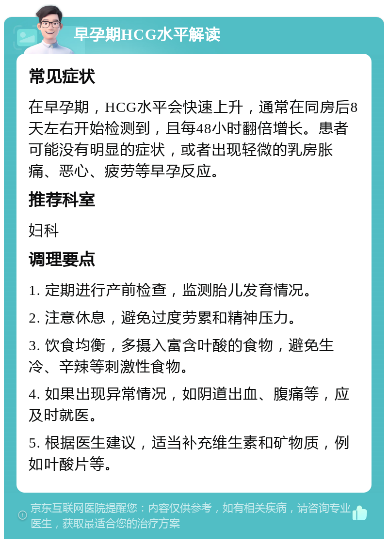 早孕期HCG水平解读 常见症状 在早孕期，HCG水平会快速上升，通常在同房后8天左右开始检测到，且每48小时翻倍增长。患者可能没有明显的症状，或者出现轻微的乳房胀痛、恶心、疲劳等早孕反应。 推荐科室 妇科 调理要点 1. 定期进行产前检查，监测胎儿发育情况。 2. 注意休息，避免过度劳累和精神压力。 3. 饮食均衡，多摄入富含叶酸的食物，避免生冷、辛辣等刺激性食物。 4. 如果出现异常情况，如阴道出血、腹痛等，应及时就医。 5. 根据医生建议，适当补充维生素和矿物质，例如叶酸片等。