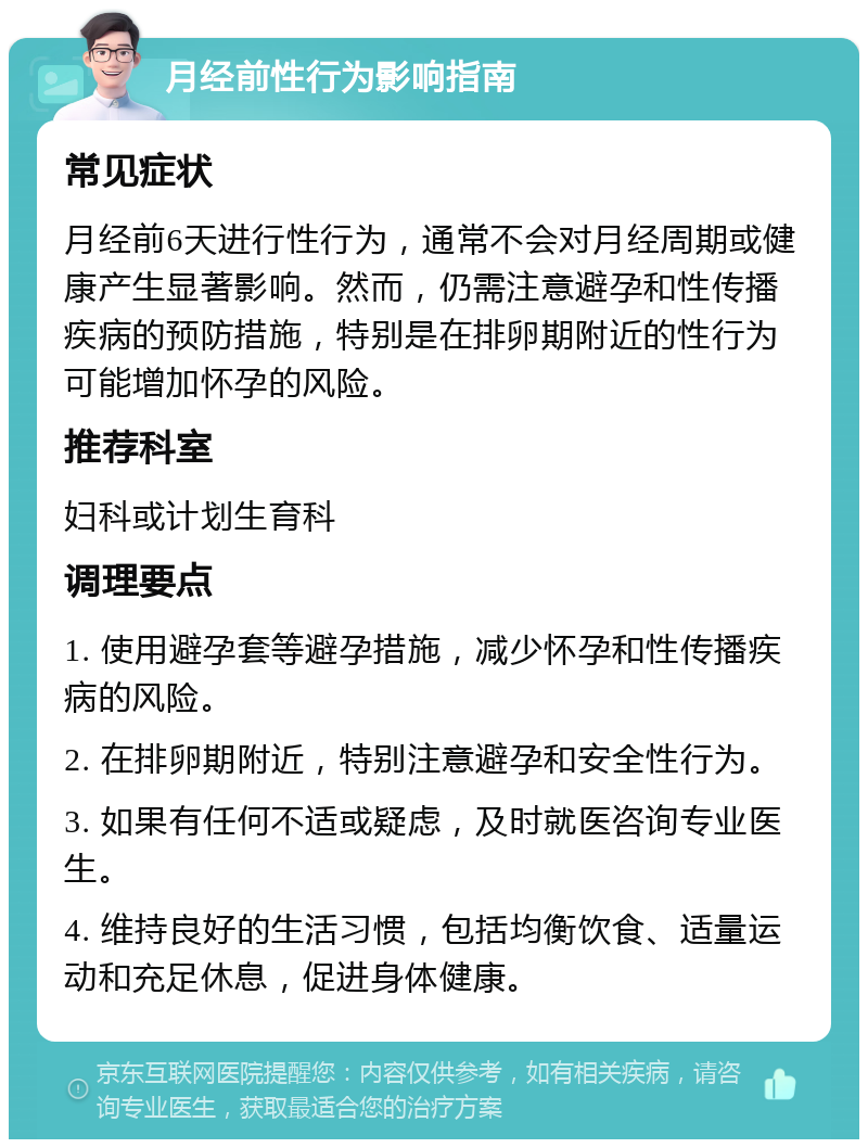 月经前性行为影响指南 常见症状 月经前6天进行性行为，通常不会对月经周期或健康产生显著影响。然而，仍需注意避孕和性传播疾病的预防措施，特别是在排卵期附近的性行为可能增加怀孕的风险。 推荐科室 妇科或计划生育科 调理要点 1. 使用避孕套等避孕措施，减少怀孕和性传播疾病的风险。 2. 在排卵期附近，特别注意避孕和安全性行为。 3. 如果有任何不适或疑虑，及时就医咨询专业医生。 4. 维持良好的生活习惯，包括均衡饮食、适量运动和充足休息，促进身体健康。