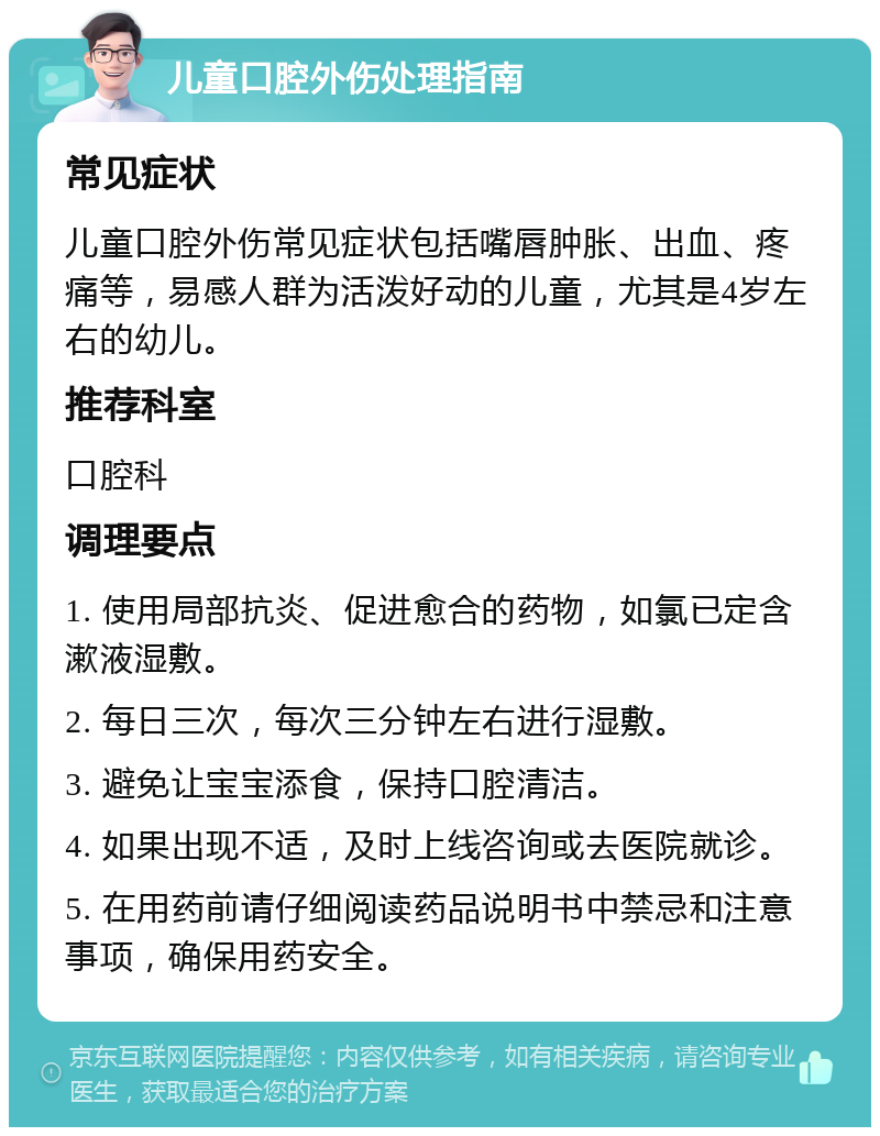 儿童口腔外伤处理指南 常见症状 儿童口腔外伤常见症状包括嘴唇肿胀、出血、疼痛等，易感人群为活泼好动的儿童，尤其是4岁左右的幼儿。 推荐科室 口腔科 调理要点 1. 使用局部抗炎、促进愈合的药物，如氯已定含漱液湿敷。 2. 每日三次，每次三分钟左右进行湿敷。 3. 避免让宝宝添食，保持口腔清洁。 4. 如果出现不适，及时上线咨询或去医院就诊。 5. 在用药前请仔细阅读药品说明书中禁忌和注意事项，确保用药安全。