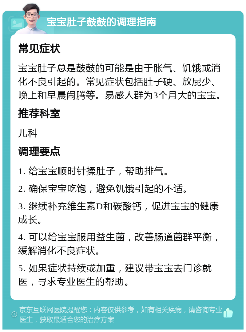 宝宝肚子鼓鼓的调理指南 常见症状 宝宝肚子总是鼓鼓的可能是由于胀气、饥饿或消化不良引起的。常见症状包括肚子硬、放屁少、晚上和早晨闹腾等。易感人群为3个月大的宝宝。 推荐科室 儿科 调理要点 1. 给宝宝顺时针揉肚子，帮助排气。 2. 确保宝宝吃饱，避免饥饿引起的不适。 3. 继续补充维生素D和碳酸钙，促进宝宝的健康成长。 4. 可以给宝宝服用益生菌，改善肠道菌群平衡，缓解消化不良症状。 5. 如果症状持续或加重，建议带宝宝去门诊就医，寻求专业医生的帮助。