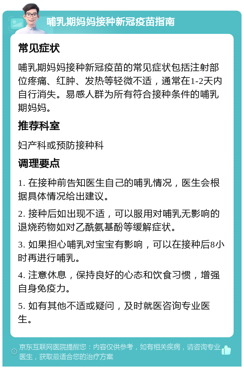 哺乳期妈妈接种新冠疫苗指南 常见症状 哺乳期妈妈接种新冠疫苗的常见症状包括注射部位疼痛、红肿、发热等轻微不适，通常在1-2天内自行消失。易感人群为所有符合接种条件的哺乳期妈妈。 推荐科室 妇产科或预防接种科 调理要点 1. 在接种前告知医生自己的哺乳情况，医生会根据具体情况给出建议。 2. 接种后如出现不适，可以服用对哺乳无影响的退烧药物如对乙酰氨基酚等缓解症状。 3. 如果担心哺乳对宝宝有影响，可以在接种后8小时再进行哺乳。 4. 注意休息，保持良好的心态和饮食习惯，增强自身免疫力。 5. 如有其他不适或疑问，及时就医咨询专业医生。