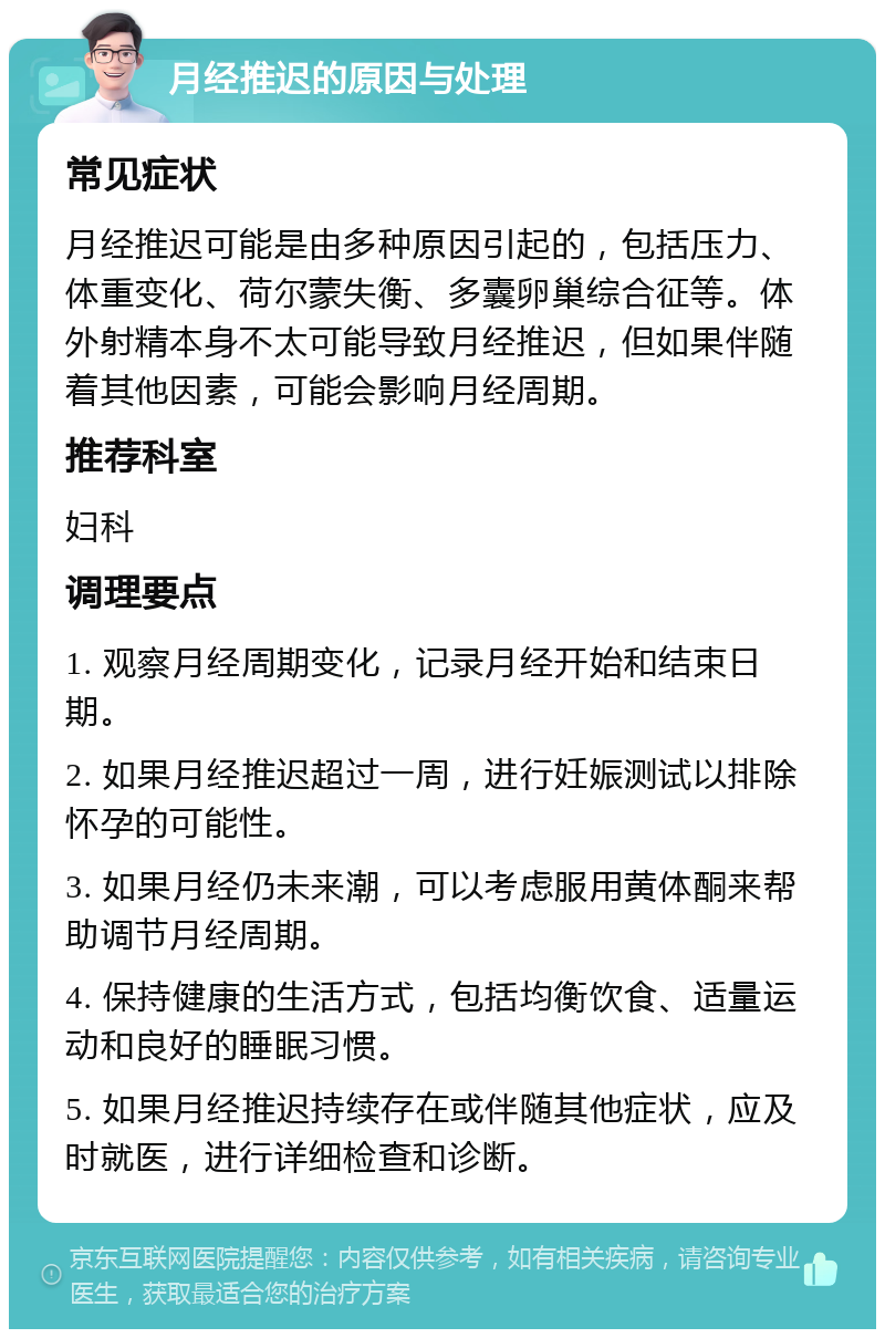 月经推迟的原因与处理 常见症状 月经推迟可能是由多种原因引起的，包括压力、体重变化、荷尔蒙失衡、多囊卵巢综合征等。体外射精本身不太可能导致月经推迟，但如果伴随着其他因素，可能会影响月经周期。 推荐科室 妇科 调理要点 1. 观察月经周期变化，记录月经开始和结束日期。 2. 如果月经推迟超过一周，进行妊娠测试以排除怀孕的可能性。 3. 如果月经仍未来潮，可以考虑服用黄体酮来帮助调节月经周期。 4. 保持健康的生活方式，包括均衡饮食、适量运动和良好的睡眠习惯。 5. 如果月经推迟持续存在或伴随其他症状，应及时就医，进行详细检查和诊断。