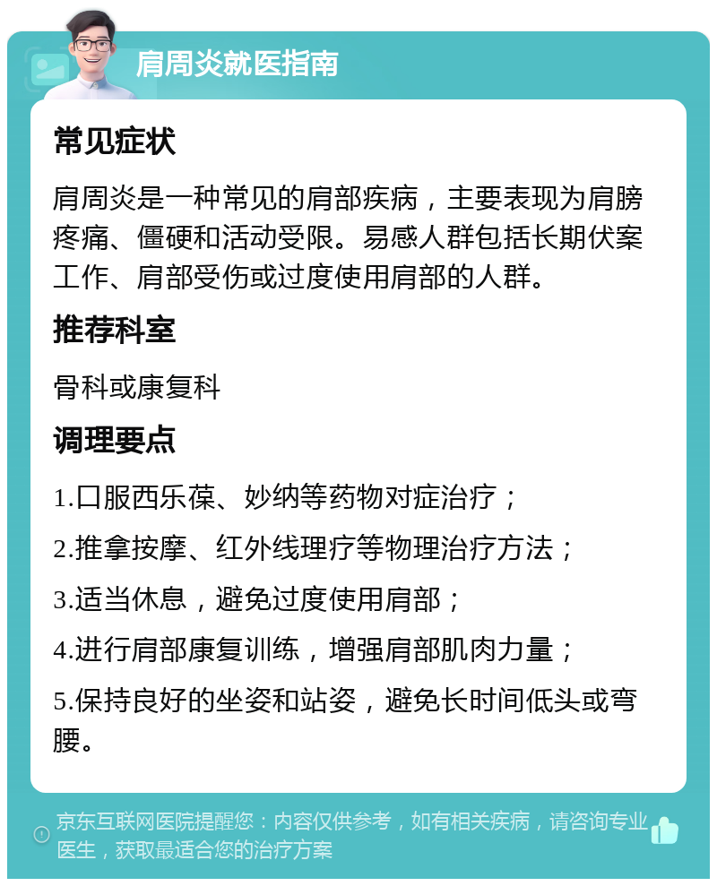 肩周炎就医指南 常见症状 肩周炎是一种常见的肩部疾病，主要表现为肩膀疼痛、僵硬和活动受限。易感人群包括长期伏案工作、肩部受伤或过度使用肩部的人群。 推荐科室 骨科或康复科 调理要点 1.口服西乐葆、妙纳等药物对症治疗； 2.推拿按摩、红外线理疗等物理治疗方法； 3.适当休息，避免过度使用肩部； 4.进行肩部康复训练，增强肩部肌肉力量； 5.保持良好的坐姿和站姿，避免长时间低头或弯腰。