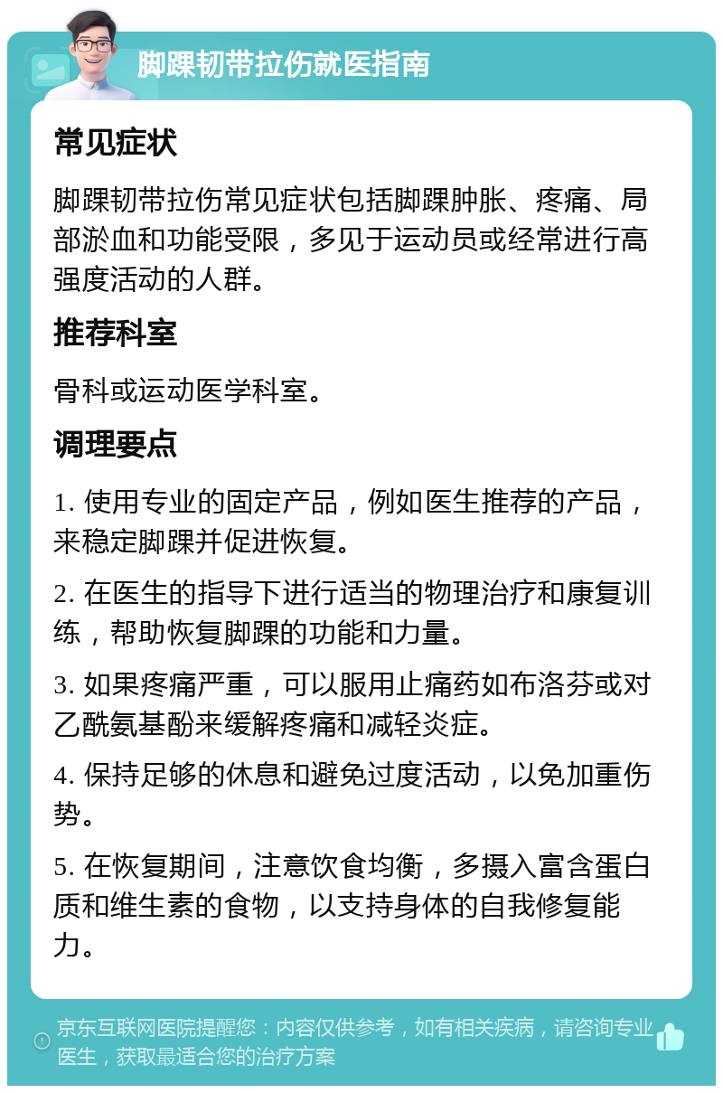 脚踝韧带拉伤就医指南 常见症状 脚踝韧带拉伤常见症状包括脚踝肿胀、疼痛、局部淤血和功能受限，多见于运动员或经常进行高强度活动的人群。 推荐科室 骨科或运动医学科室。 调理要点 1. 使用专业的固定产品，例如医生推荐的产品，来稳定脚踝并促进恢复。 2. 在医生的指导下进行适当的物理治疗和康复训练，帮助恢复脚踝的功能和力量。 3. 如果疼痛严重，可以服用止痛药如布洛芬或对乙酰氨基酚来缓解疼痛和减轻炎症。 4. 保持足够的休息和避免过度活动，以免加重伤势。 5. 在恢复期间，注意饮食均衡，多摄入富含蛋白质和维生素的食物，以支持身体的自我修复能力。