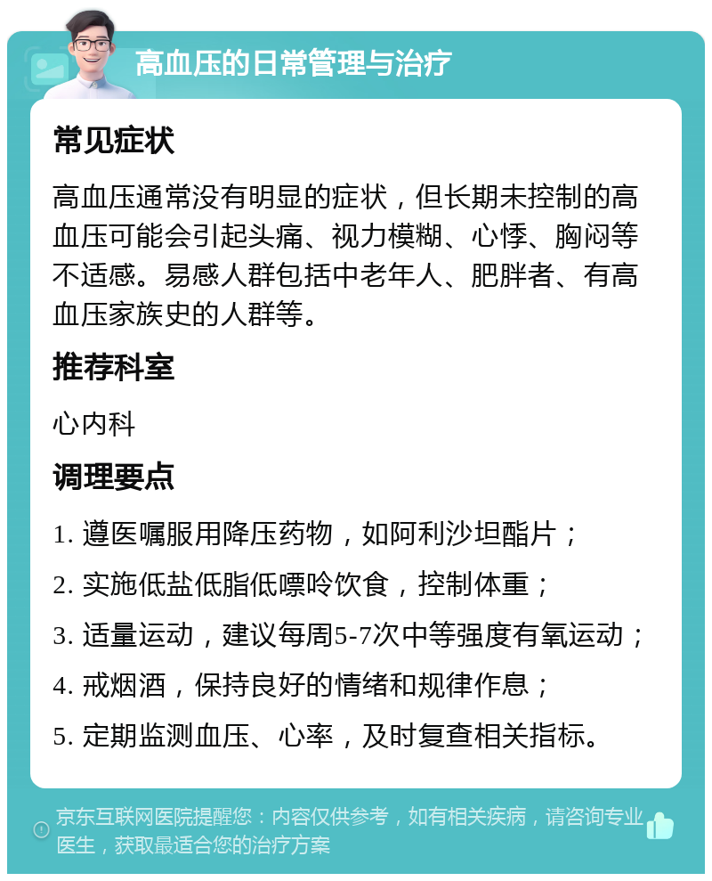 高血压的日常管理与治疗 常见症状 高血压通常没有明显的症状，但长期未控制的高血压可能会引起头痛、视力模糊、心悸、胸闷等不适感。易感人群包括中老年人、肥胖者、有高血压家族史的人群等。 推荐科室 心内科 调理要点 1. 遵医嘱服用降压药物，如阿利沙坦酯片； 2. 实施低盐低脂低嘌呤饮食，控制体重； 3. 适量运动，建议每周5-7次中等强度有氧运动； 4. 戒烟酒，保持良好的情绪和规律作息； 5. 定期监测血压、心率，及时复查相关指标。