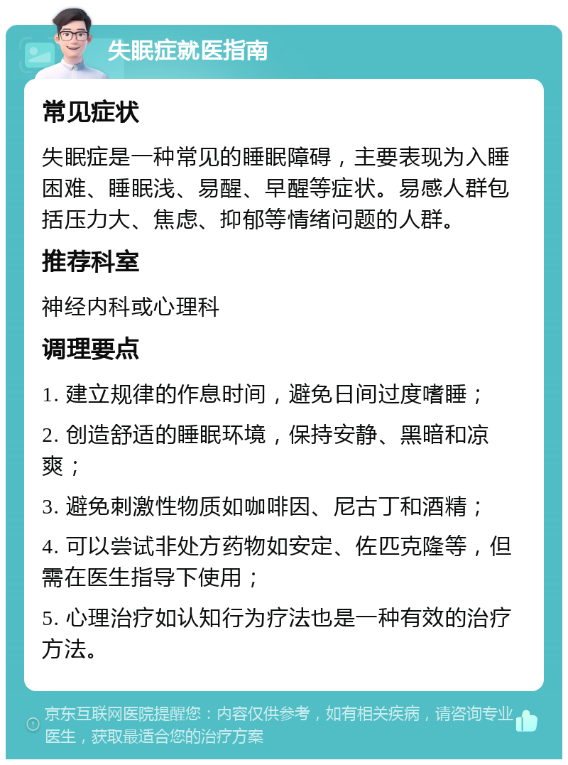 失眠症就医指南 常见症状 失眠症是一种常见的睡眠障碍，主要表现为入睡困难、睡眠浅、易醒、早醒等症状。易感人群包括压力大、焦虑、抑郁等情绪问题的人群。 推荐科室 神经内科或心理科 调理要点 1. 建立规律的作息时间，避免日间过度嗜睡； 2. 创造舒适的睡眠环境，保持安静、黑暗和凉爽； 3. 避免刺激性物质如咖啡因、尼古丁和酒精； 4. 可以尝试非处方药物如安定、佐匹克隆等，但需在医生指导下使用； 5. 心理治疗如认知行为疗法也是一种有效的治疗方法。