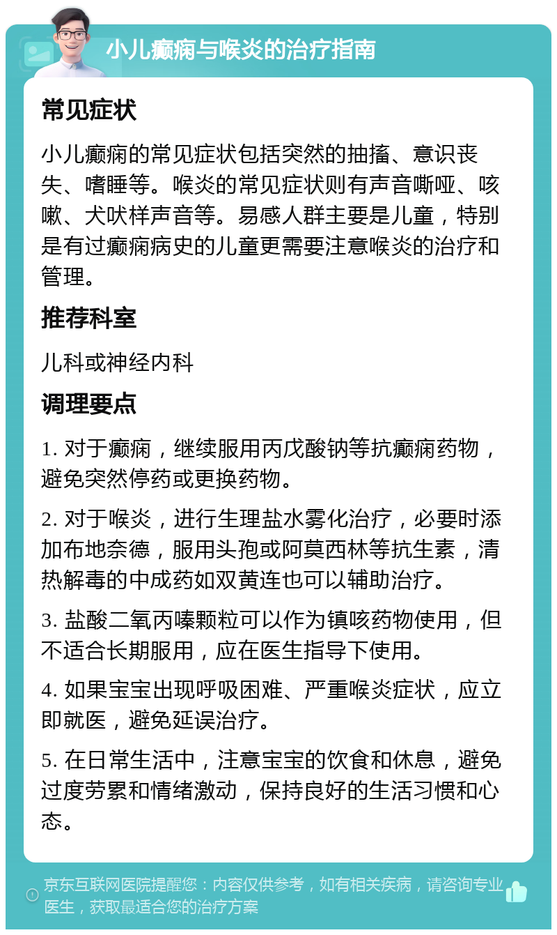 小儿癫痫与喉炎的治疗指南 常见症状 小儿癫痫的常见症状包括突然的抽搐、意识丧失、嗜睡等。喉炎的常见症状则有声音嘶哑、咳嗽、犬吠样声音等。易感人群主要是儿童，特别是有过癫痫病史的儿童更需要注意喉炎的治疗和管理。 推荐科室 儿科或神经内科 调理要点 1. 对于癫痫，继续服用丙戊酸钠等抗癫痫药物，避免突然停药或更换药物。 2. 对于喉炎，进行生理盐水雾化治疗，必要时添加布地奈德，服用头孢或阿莫西林等抗生素，清热解毒的中成药如双黄连也可以辅助治疗。 3. 盐酸二氧丙嗪颗粒可以作为镇咳药物使用，但不适合长期服用，应在医生指导下使用。 4. 如果宝宝出现呼吸困难、严重喉炎症状，应立即就医，避免延误治疗。 5. 在日常生活中，注意宝宝的饮食和休息，避免过度劳累和情绪激动，保持良好的生活习惯和心态。