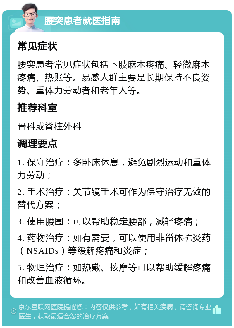 腰突患者就医指南 常见症状 腰突患者常见症状包括下肢麻木疼痛、轻微麻木疼痛、热账等。易感人群主要是长期保持不良姿势、重体力劳动者和老年人等。 推荐科室 骨科或脊柱外科 调理要点 1. 保守治疗：多卧床休息，避免剧烈运动和重体力劳动； 2. 手术治疗：关节镜手术可作为保守治疗无效的替代方案； 3. 使用腰围：可以帮助稳定腰部，减轻疼痛； 4. 药物治疗：如有需要，可以使用非甾体抗炎药（NSAIDs）等缓解疼痛和炎症； 5. 物理治疗：如热敷、按摩等可以帮助缓解疼痛和改善血液循环。