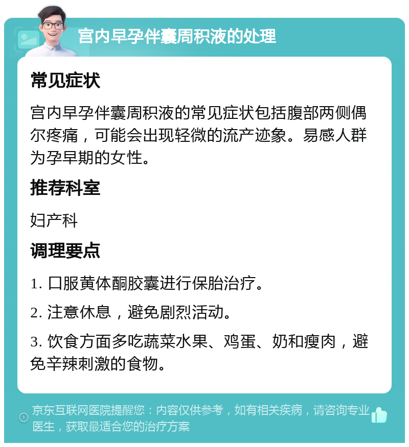 宫内早孕伴囊周积液的处理 常见症状 宫内早孕伴囊周积液的常见症状包括腹部两侧偶尔疼痛，可能会出现轻微的流产迹象。易感人群为孕早期的女性。 推荐科室 妇产科 调理要点 1. 口服黄体酮胶囊进行保胎治疗。 2. 注意休息，避免剧烈活动。 3. 饮食方面多吃蔬菜水果、鸡蛋、奶和瘦肉，避免辛辣刺激的食物。