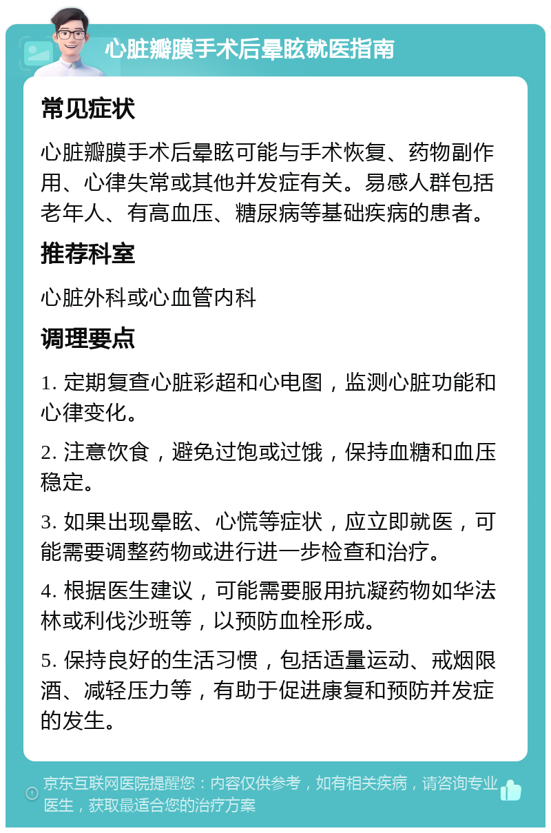 心脏瓣膜手术后晕眩就医指南 常见症状 心脏瓣膜手术后晕眩可能与手术恢复、药物副作用、心律失常或其他并发症有关。易感人群包括老年人、有高血压、糖尿病等基础疾病的患者。 推荐科室 心脏外科或心血管内科 调理要点 1. 定期复查心脏彩超和心电图，监测心脏功能和心律变化。 2. 注意饮食，避免过饱或过饿，保持血糖和血压稳定。 3. 如果出现晕眩、心慌等症状，应立即就医，可能需要调整药物或进行进一步检查和治疗。 4. 根据医生建议，可能需要服用抗凝药物如华法林或利伐沙班等，以预防血栓形成。 5. 保持良好的生活习惯，包括适量运动、戒烟限酒、减轻压力等，有助于促进康复和预防并发症的发生。