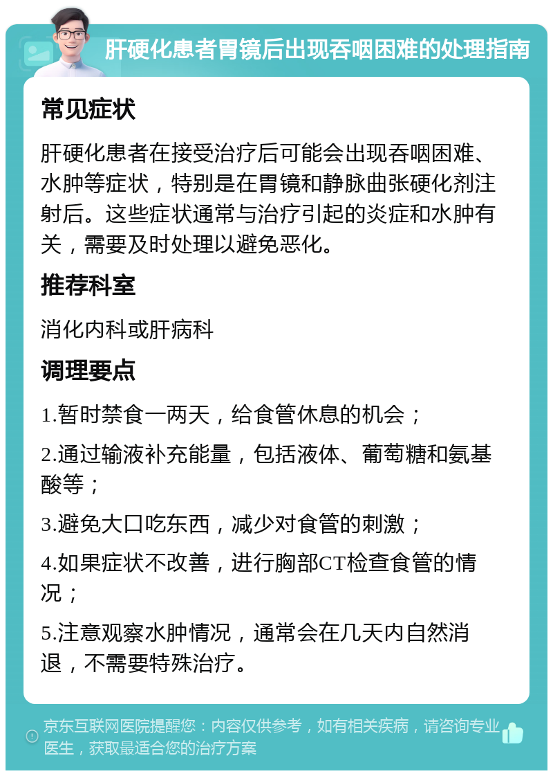 肝硬化患者胃镜后出现吞咽困难的处理指南 常见症状 肝硬化患者在接受治疗后可能会出现吞咽困难、水肿等症状，特别是在胃镜和静脉曲张硬化剂注射后。这些症状通常与治疗引起的炎症和水肿有关，需要及时处理以避免恶化。 推荐科室 消化内科或肝病科 调理要点 1.暂时禁食一两天，给食管休息的机会； 2.通过输液补充能量，包括液体、葡萄糖和氨基酸等； 3.避免大口吃东西，减少对食管的刺激； 4.如果症状不改善，进行胸部CT检查食管的情况； 5.注意观察水肿情况，通常会在几天内自然消退，不需要特殊治疗。