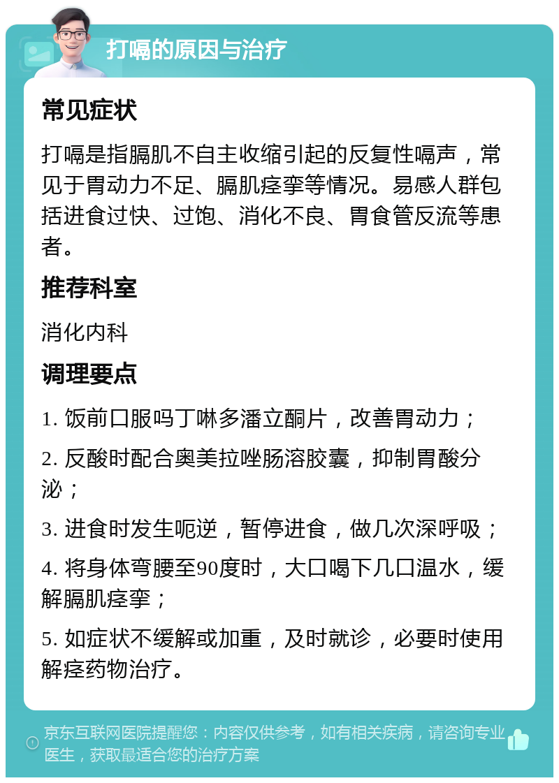 打嗝的原因与治疗 常见症状 打嗝是指膈肌不自主收缩引起的反复性嗝声，常见于胃动力不足、膈肌痉挛等情况。易感人群包括进食过快、过饱、消化不良、胃食管反流等患者。 推荐科室 消化内科 调理要点 1. 饭前口服吗丁啉多潘立酮片，改善胃动力； 2. 反酸时配合奥美拉唑肠溶胶囊，抑制胃酸分泌； 3. 进食时发生呃逆，暂停进食，做几次深呼吸； 4. 将身体弯腰至90度时，大口喝下几口温水，缓解膈肌痉挛； 5. 如症状不缓解或加重，及时就诊，必要时使用解痉药物治疗。