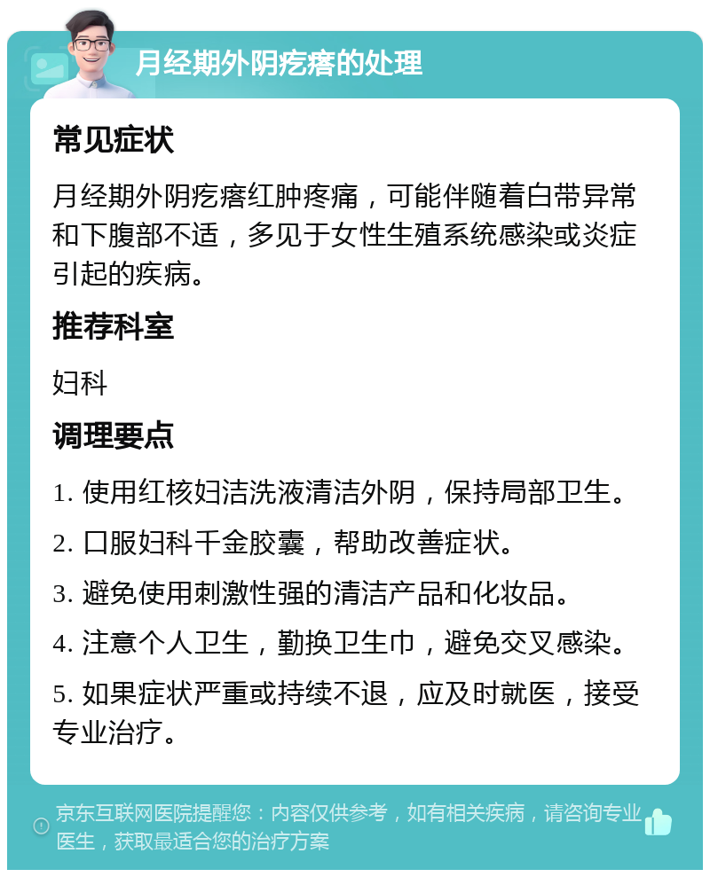 月经期外阴疙瘩的处理 常见症状 月经期外阴疙瘩红肿疼痛，可能伴随着白带异常和下腹部不适，多见于女性生殖系统感染或炎症引起的疾病。 推荐科室 妇科 调理要点 1. 使用红核妇洁洗液清洁外阴，保持局部卫生。 2. 口服妇科千金胶囊，帮助改善症状。 3. 避免使用刺激性强的清洁产品和化妆品。 4. 注意个人卫生，勤换卫生巾，避免交叉感染。 5. 如果症状严重或持续不退，应及时就医，接受专业治疗。