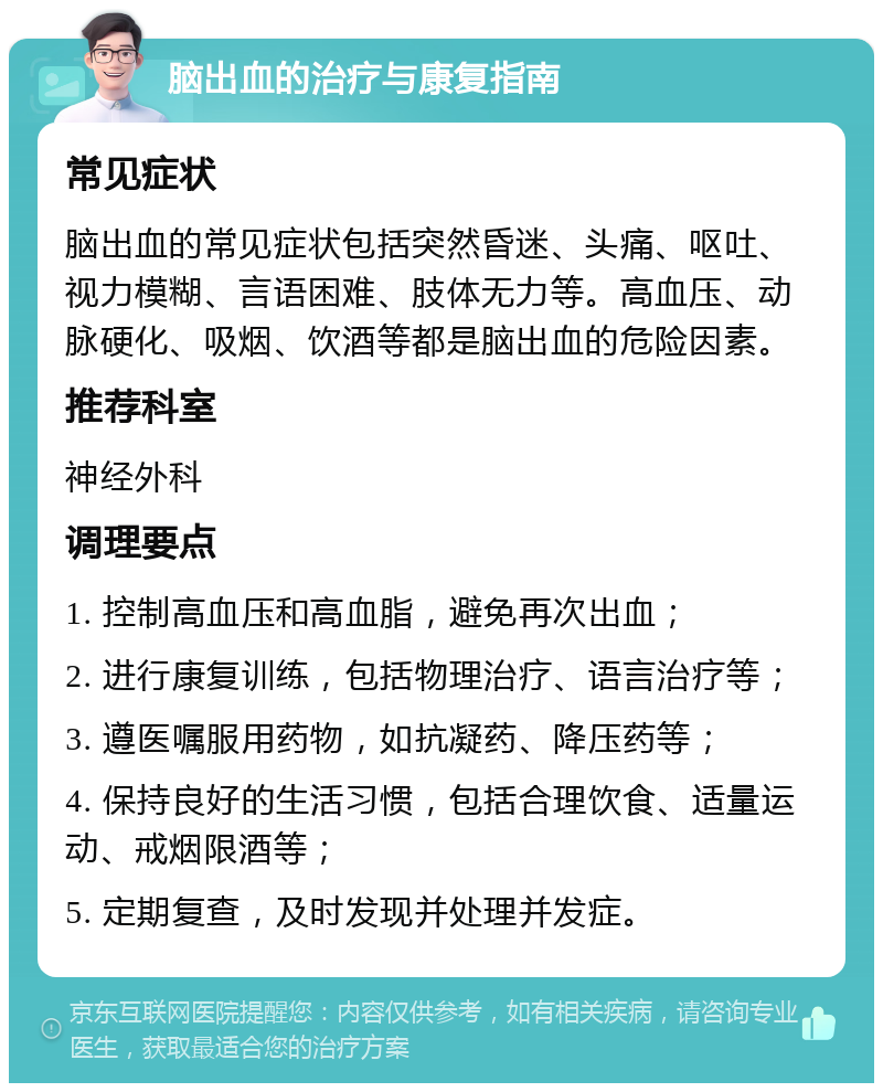 脑出血的治疗与康复指南 常见症状 脑出血的常见症状包括突然昏迷、头痛、呕吐、视力模糊、言语困难、肢体无力等。高血压、动脉硬化、吸烟、饮酒等都是脑出血的危险因素。 推荐科室 神经外科 调理要点 1. 控制高血压和高血脂，避免再次出血； 2. 进行康复训练，包括物理治疗、语言治疗等； 3. 遵医嘱服用药物，如抗凝药、降压药等； 4. 保持良好的生活习惯，包括合理饮食、适量运动、戒烟限酒等； 5. 定期复查，及时发现并处理并发症。