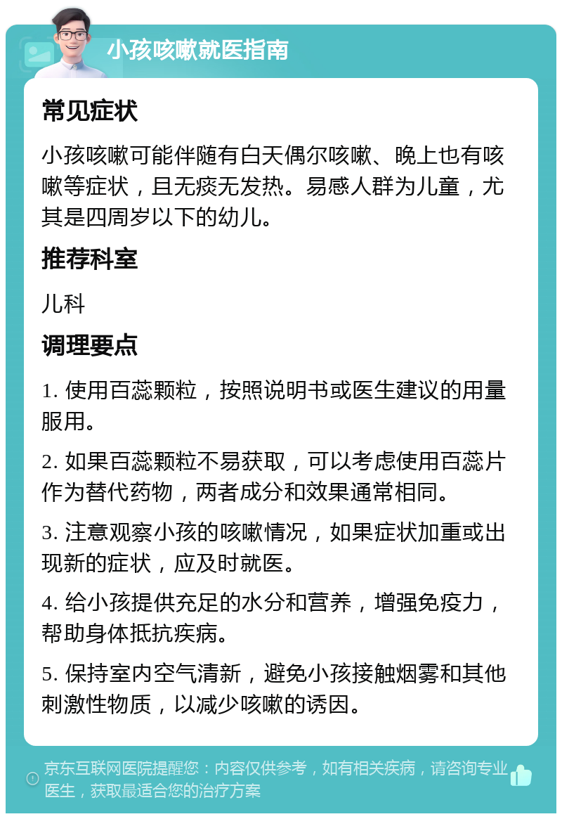 小孩咳嗽就医指南 常见症状 小孩咳嗽可能伴随有白天偶尔咳嗽、晚上也有咳嗽等症状，且无痰无发热。易感人群为儿童，尤其是四周岁以下的幼儿。 推荐科室 儿科 调理要点 1. 使用百蕊颗粒，按照说明书或医生建议的用量服用。 2. 如果百蕊颗粒不易获取，可以考虑使用百蕊片作为替代药物，两者成分和效果通常相同。 3. 注意观察小孩的咳嗽情况，如果症状加重或出现新的症状，应及时就医。 4. 给小孩提供充足的水分和营养，增强免疫力，帮助身体抵抗疾病。 5. 保持室内空气清新，避免小孩接触烟雾和其他刺激性物质，以减少咳嗽的诱因。