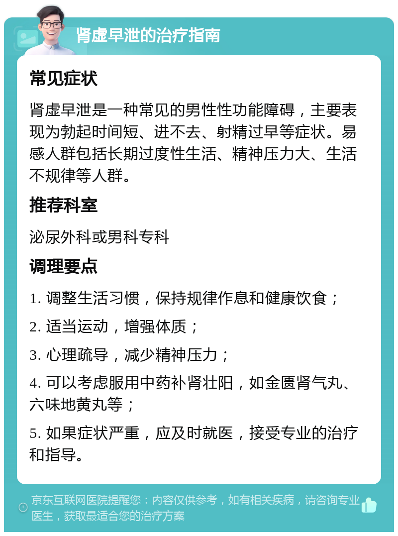 肾虚早泄的治疗指南 常见症状 肾虚早泄是一种常见的男性性功能障碍，主要表现为勃起时间短、进不去、射精过早等症状。易感人群包括长期过度性生活、精神压力大、生活不规律等人群。 推荐科室 泌尿外科或男科专科 调理要点 1. 调整生活习惯，保持规律作息和健康饮食； 2. 适当运动，增强体质； 3. 心理疏导，减少精神压力； 4. 可以考虑服用中药补肾壮阳，如金匮肾气丸、六味地黄丸等； 5. 如果症状严重，应及时就医，接受专业的治疗和指导。