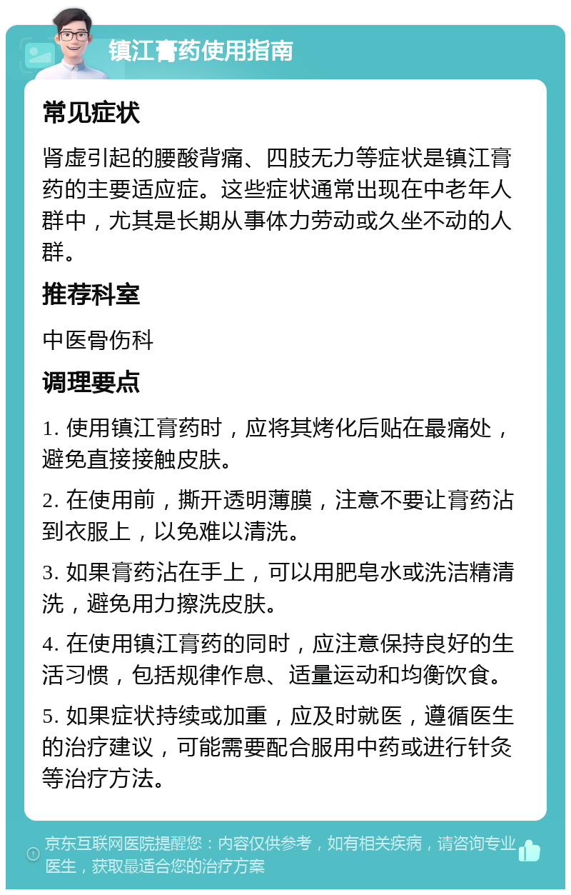 镇江膏药使用指南 常见症状 肾虚引起的腰酸背痛、四肢无力等症状是镇江膏药的主要适应症。这些症状通常出现在中老年人群中，尤其是长期从事体力劳动或久坐不动的人群。 推荐科室 中医骨伤科 调理要点 1. 使用镇江膏药时，应将其烤化后贴在最痛处，避免直接接触皮肤。 2. 在使用前，撕开透明薄膜，注意不要让膏药沾到衣服上，以免难以清洗。 3. 如果膏药沾在手上，可以用肥皂水或洗洁精清洗，避免用力擦洗皮肤。 4. 在使用镇江膏药的同时，应注意保持良好的生活习惯，包括规律作息、适量运动和均衡饮食。 5. 如果症状持续或加重，应及时就医，遵循医生的治疗建议，可能需要配合服用中药或进行针灸等治疗方法。