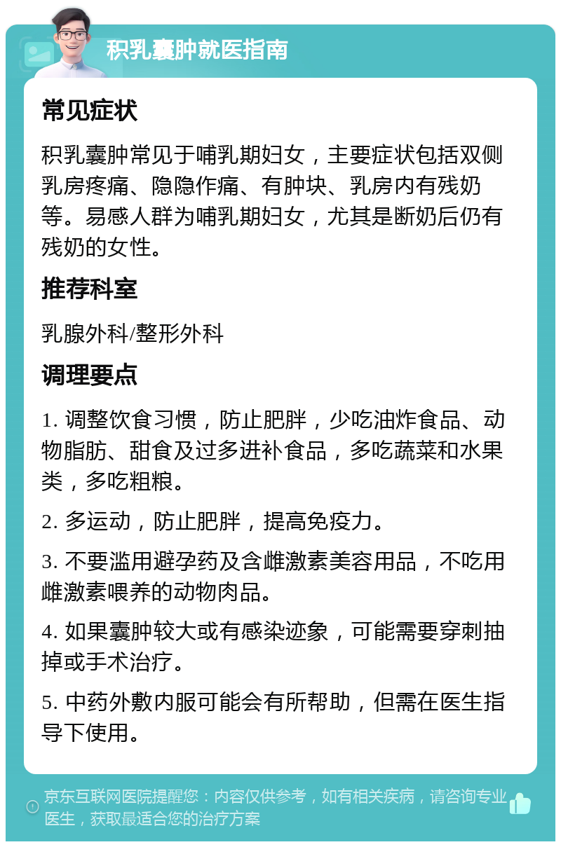 积乳囊肿就医指南 常见症状 积乳囊肿常见于哺乳期妇女，主要症状包括双侧乳房疼痛、隐隐作痛、有肿块、乳房内有残奶等。易感人群为哺乳期妇女，尤其是断奶后仍有残奶的女性。 推荐科室 乳腺外科/整形外科 调理要点 1. 调整饮食习惯，防止肥胖，少吃油炸食品、动物脂肪、甜食及过多进补食品，多吃蔬菜和水果类，多吃粗粮。 2. 多运动，防止肥胖，提高免疫力。 3. 不要滥用避孕药及含雌激素美容用品，不吃用雌激素喂养的动物肉品。 4. 如果囊肿较大或有感染迹象，可能需要穿刺抽掉或手术治疗。 5. 中药外敷内服可能会有所帮助，但需在医生指导下使用。