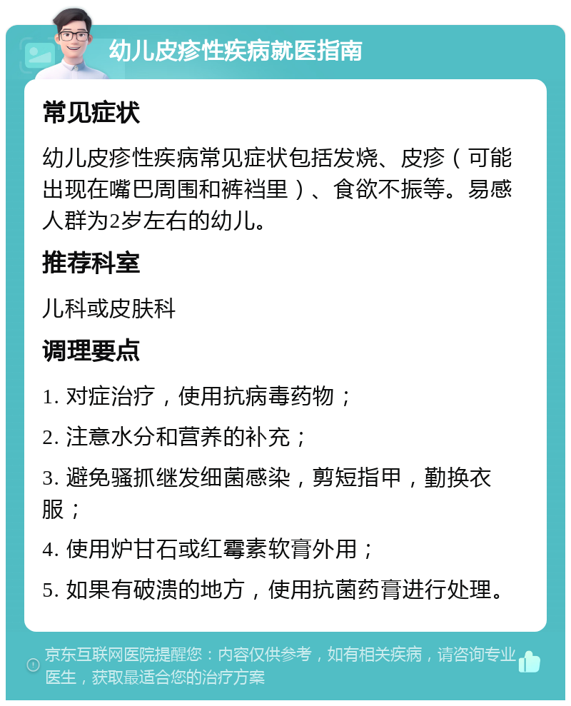 幼儿皮疹性疾病就医指南 常见症状 幼儿皮疹性疾病常见症状包括发烧、皮疹（可能出现在嘴巴周围和裤裆里）、食欲不振等。易感人群为2岁左右的幼儿。 推荐科室 儿科或皮肤科 调理要点 1. 对症治疗，使用抗病毒药物； 2. 注意水分和营养的补充； 3. 避免骚抓继发细菌感染，剪短指甲，勤换衣服； 4. 使用炉甘石或红霉素软膏外用； 5. 如果有破溃的地方，使用抗菌药膏进行处理。