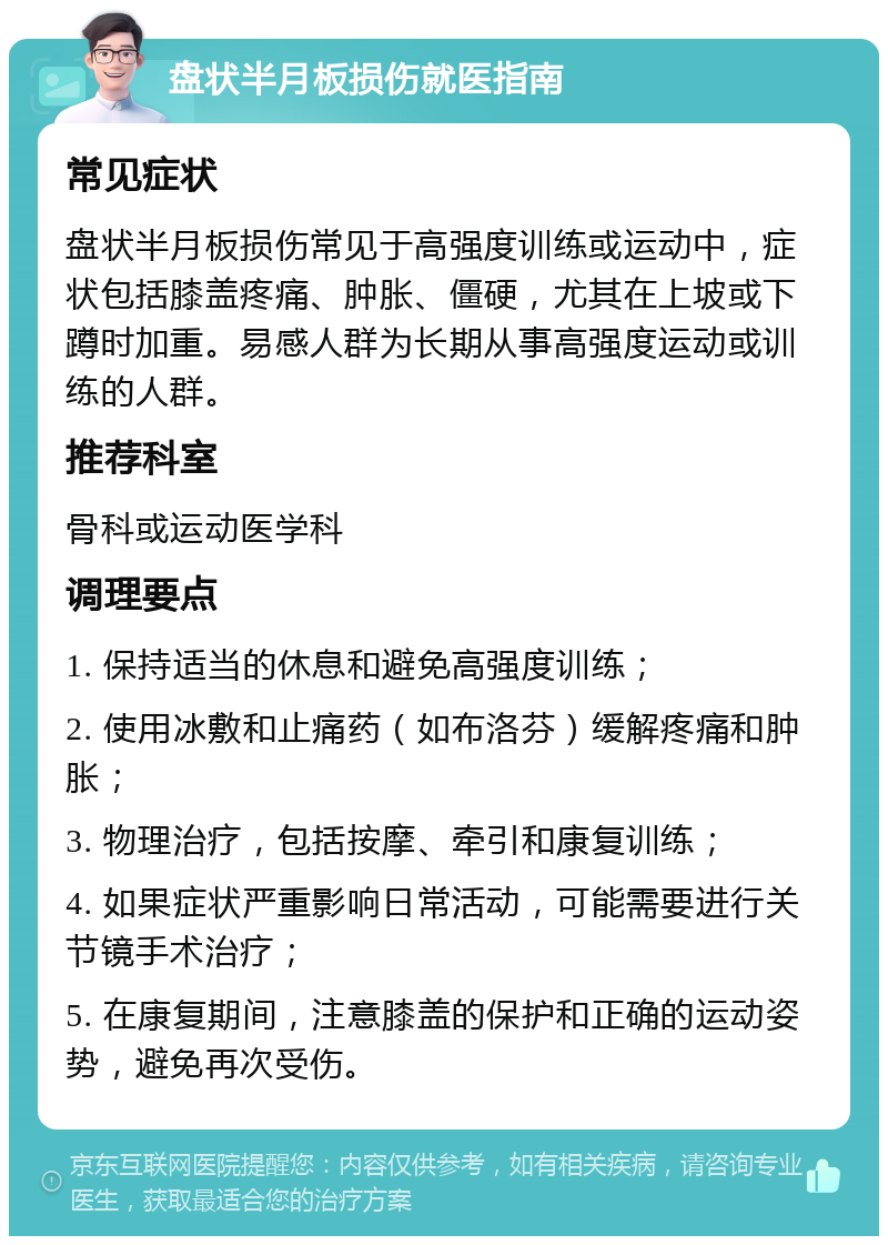 盘状半月板损伤就医指南 常见症状 盘状半月板损伤常见于高强度训练或运动中，症状包括膝盖疼痛、肿胀、僵硬，尤其在上坡或下蹲时加重。易感人群为长期从事高强度运动或训练的人群。 推荐科室 骨科或运动医学科 调理要点 1. 保持适当的休息和避免高强度训练； 2. 使用冰敷和止痛药（如布洛芬）缓解疼痛和肿胀； 3. 物理治疗，包括按摩、牵引和康复训练； 4. 如果症状严重影响日常活动，可能需要进行关节镜手术治疗； 5. 在康复期间，注意膝盖的保护和正确的运动姿势，避免再次受伤。