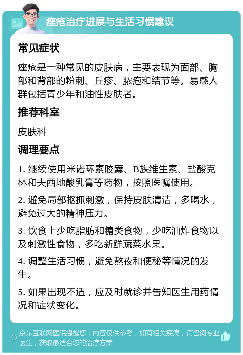 痤疮治疗进展与生活习惯建议 常见症状 痤疮是一种常见的皮肤病，主要表现为面部、胸部和背部的粉刺、丘疹、脓疱和结节等。易感人群包括青少年和油性皮肤者。 推荐科室 皮肤科 调理要点 1. 继续使用米诺环素胶囊、B族维生素、盐酸克林和夫西地酸乳膏等药物，按照医嘱使用。 2. 避免局部抠抓刺激，保持皮肤清洁，多喝水，避免过大的精神压力。 3. 饮食上少吃脂肪和糖类食物，少吃油炸食物以及刺激性食物，多吃新鲜蔬菜水果。 4. 调整生活习惯，避免熬夜和便秘等情况的发生。 5. 如果出现不适，应及时就诊并告知医生用药情况和症状变化。