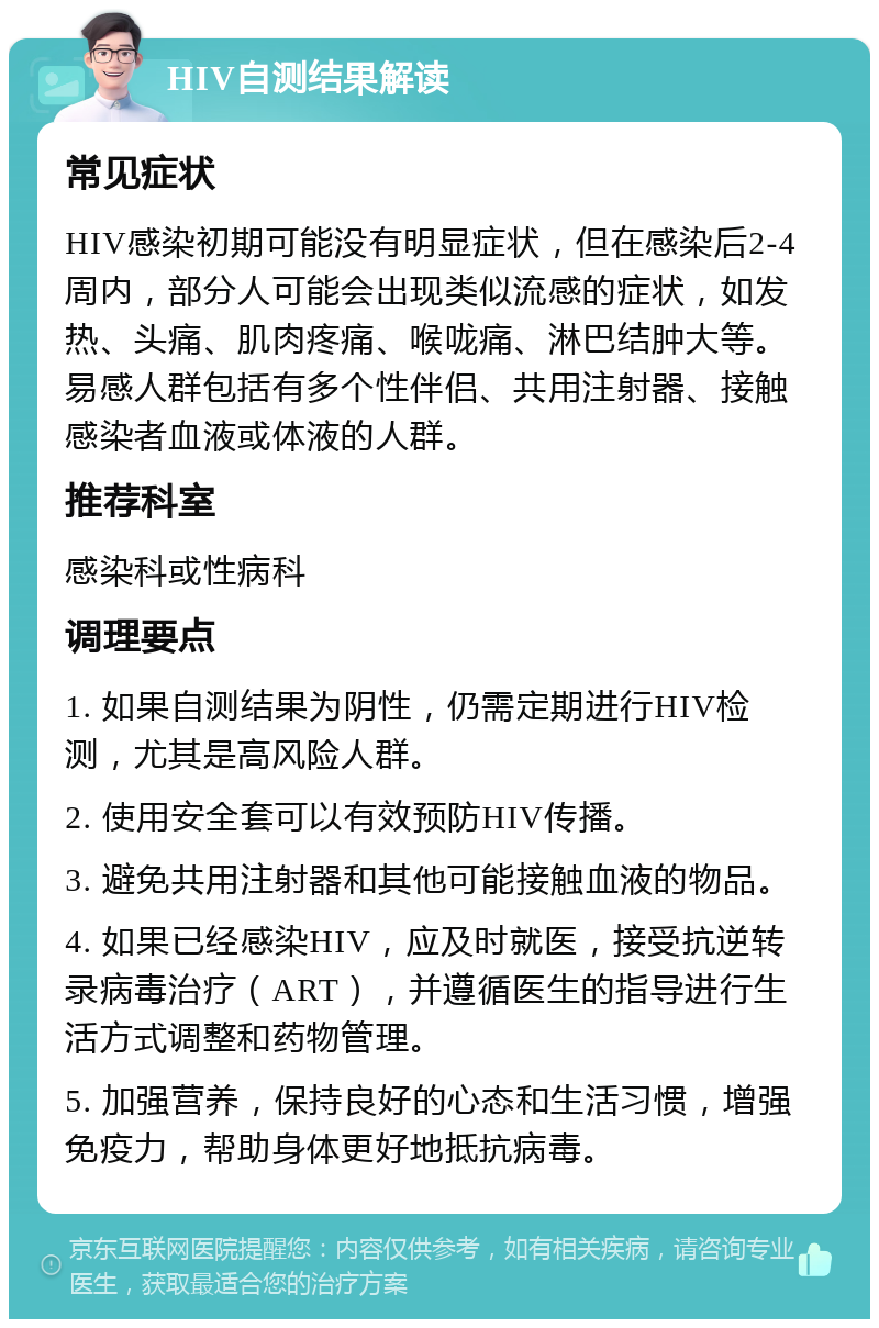 HIV自测结果解读 常见症状 HIV感染初期可能没有明显症状，但在感染后2-4周内，部分人可能会出现类似流感的症状，如发热、头痛、肌肉疼痛、喉咙痛、淋巴结肿大等。易感人群包括有多个性伴侣、共用注射器、接触感染者血液或体液的人群。 推荐科室 感染科或性病科 调理要点 1. 如果自测结果为阴性，仍需定期进行HIV检测，尤其是高风险人群。 2. 使用安全套可以有效预防HIV传播。 3. 避免共用注射器和其他可能接触血液的物品。 4. 如果已经感染HIV，应及时就医，接受抗逆转录病毒治疗（ART），并遵循医生的指导进行生活方式调整和药物管理。 5. 加强营养，保持良好的心态和生活习惯，增强免疫力，帮助身体更好地抵抗病毒。