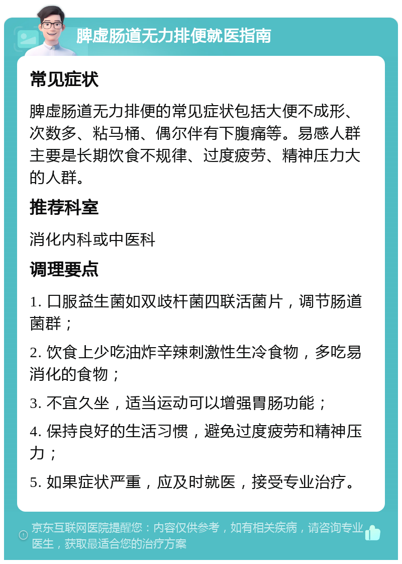 脾虚肠道无力排便就医指南 常见症状 脾虚肠道无力排便的常见症状包括大便不成形、次数多、粘马桶、偶尔伴有下腹痛等。易感人群主要是长期饮食不规律、过度疲劳、精神压力大的人群。 推荐科室 消化内科或中医科 调理要点 1. 口服益生菌如双歧杆菌四联活菌片，调节肠道菌群； 2. 饮食上少吃油炸辛辣刺激性生冷食物，多吃易消化的食物； 3. 不宜久坐，适当运动可以增强胃肠功能； 4. 保持良好的生活习惯，避免过度疲劳和精神压力； 5. 如果症状严重，应及时就医，接受专业治疗。