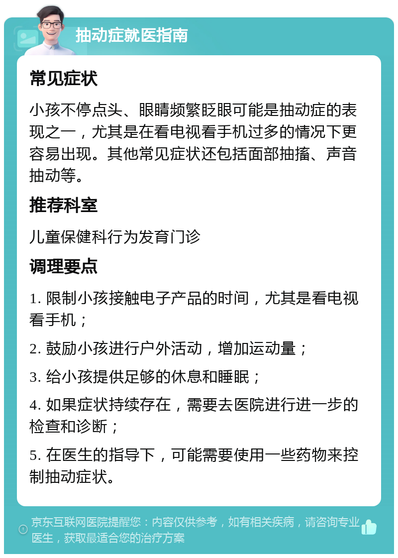 抽动症就医指南 常见症状 小孩不停点头、眼睛频繁眨眼可能是抽动症的表现之一，尤其是在看电视看手机过多的情况下更容易出现。其他常见症状还包括面部抽搐、声音抽动等。 推荐科室 儿童保健科行为发育门诊 调理要点 1. 限制小孩接触电子产品的时间，尤其是看电视看手机； 2. 鼓励小孩进行户外活动，增加运动量； 3. 给小孩提供足够的休息和睡眠； 4. 如果症状持续存在，需要去医院进行进一步的检查和诊断； 5. 在医生的指导下，可能需要使用一些药物来控制抽动症状。