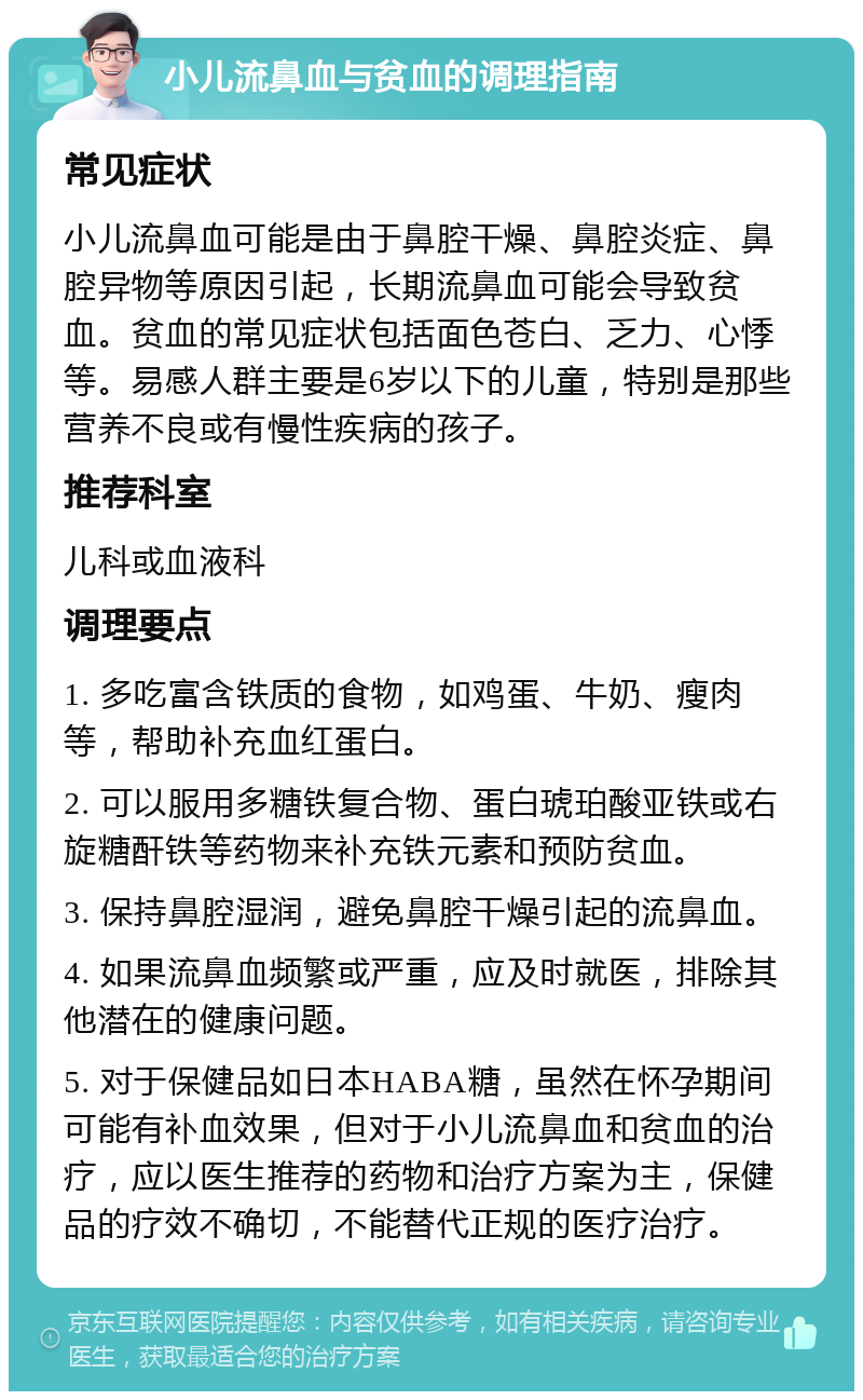 小儿流鼻血与贫血的调理指南 常见症状 小儿流鼻血可能是由于鼻腔干燥、鼻腔炎症、鼻腔异物等原因引起，长期流鼻血可能会导致贫血。贫血的常见症状包括面色苍白、乏力、心悸等。易感人群主要是6岁以下的儿童，特别是那些营养不良或有慢性疾病的孩子。 推荐科室 儿科或血液科 调理要点 1. 多吃富含铁质的食物，如鸡蛋、牛奶、瘦肉等，帮助补充血红蛋白。 2. 可以服用多糖铁复合物、蛋白琥珀酸亚铁或右旋糖酐铁等药物来补充铁元素和预防贫血。 3. 保持鼻腔湿润，避免鼻腔干燥引起的流鼻血。 4. 如果流鼻血频繁或严重，应及时就医，排除其他潜在的健康问题。 5. 对于保健品如日本HABA糖，虽然在怀孕期间可能有补血效果，但对于小儿流鼻血和贫血的治疗，应以医生推荐的药物和治疗方案为主，保健品的疗效不确切，不能替代正规的医疗治疗。