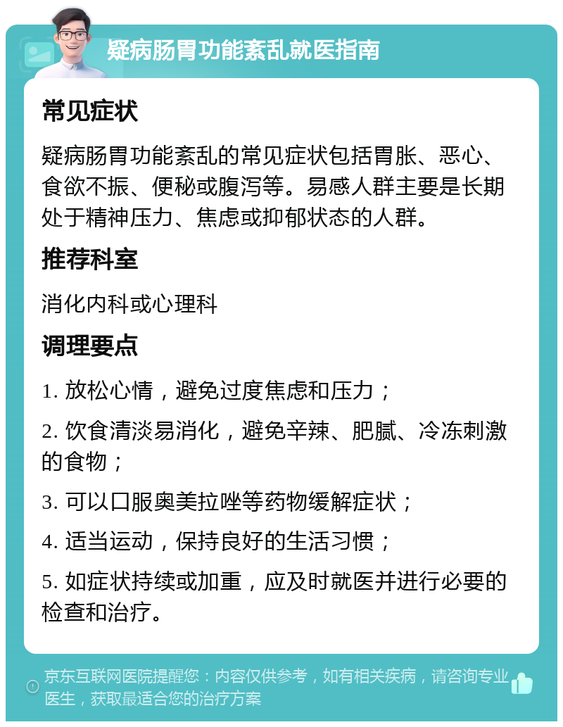 疑病肠胃功能紊乱就医指南 常见症状 疑病肠胃功能紊乱的常见症状包括胃胀、恶心、食欲不振、便秘或腹泻等。易感人群主要是长期处于精神压力、焦虑或抑郁状态的人群。 推荐科室 消化内科或心理科 调理要点 1. 放松心情，避免过度焦虑和压力； 2. 饮食清淡易消化，避免辛辣、肥腻、冷冻刺激的食物； 3. 可以口服奥美拉唑等药物缓解症状； 4. 适当运动，保持良好的生活习惯； 5. 如症状持续或加重，应及时就医并进行必要的检查和治疗。