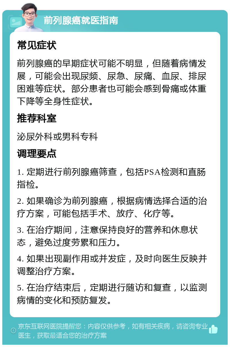 前列腺癌就医指南 常见症状 前列腺癌的早期症状可能不明显，但随着病情发展，可能会出现尿频、尿急、尿痛、血尿、排尿困难等症状。部分患者也可能会感到骨痛或体重下降等全身性症状。 推荐科室 泌尿外科或男科专科 调理要点 1. 定期进行前列腺癌筛查，包括PSA检测和直肠指检。 2. 如果确诊为前列腺癌，根据病情选择合适的治疗方案，可能包括手术、放疗、化疗等。 3. 在治疗期间，注意保持良好的营养和休息状态，避免过度劳累和压力。 4. 如果出现副作用或并发症，及时向医生反映并调整治疗方案。 5. 在治疗结束后，定期进行随访和复查，以监测病情的变化和预防复发。