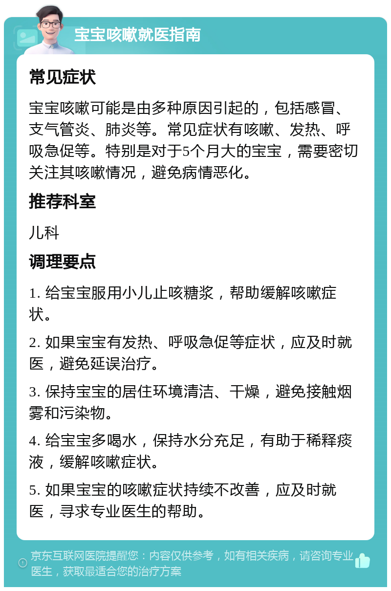 宝宝咳嗽就医指南 常见症状 宝宝咳嗽可能是由多种原因引起的，包括感冒、支气管炎、肺炎等。常见症状有咳嗽、发热、呼吸急促等。特别是对于5个月大的宝宝，需要密切关注其咳嗽情况，避免病情恶化。 推荐科室 儿科 调理要点 1. 给宝宝服用小儿止咳糖浆，帮助缓解咳嗽症状。 2. 如果宝宝有发热、呼吸急促等症状，应及时就医，避免延误治疗。 3. 保持宝宝的居住环境清洁、干燥，避免接触烟雾和污染物。 4. 给宝宝多喝水，保持水分充足，有助于稀释痰液，缓解咳嗽症状。 5. 如果宝宝的咳嗽症状持续不改善，应及时就医，寻求专业医生的帮助。