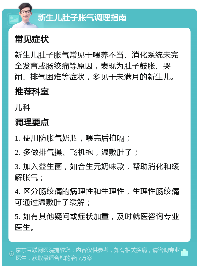 新生儿肚子胀气调理指南 常见症状 新生儿肚子胀气常见于喂养不当、消化系统未完全发育或肠绞痛等原因，表现为肚子鼓胀、哭闹、排气困难等症状，多见于未满月的新生儿。 推荐科室 儿科 调理要点 1. 使用防胀气奶瓶，喂完后拍嗝； 2. 多做排气操、飞机抱，温敷肚子； 3. 加入益生菌，如合生元奶味款，帮助消化和缓解胀气； 4. 区分肠绞痛的病理性和生理性，生理性肠绞痛可通过温敷肚子缓解； 5. 如有其他疑问或症状加重，及时就医咨询专业医生。