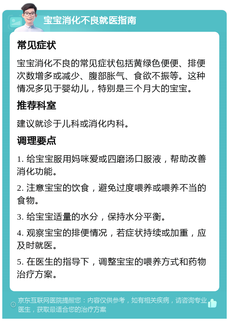 宝宝消化不良就医指南 常见症状 宝宝消化不良的常见症状包括黄绿色便便、排便次数增多或减少、腹部胀气、食欲不振等。这种情况多见于婴幼儿，特别是三个月大的宝宝。 推荐科室 建议就诊于儿科或消化内科。 调理要点 1. 给宝宝服用妈咪爱或四磨汤口服液，帮助改善消化功能。 2. 注意宝宝的饮食，避免过度喂养或喂养不当的食物。 3. 给宝宝适量的水分，保持水分平衡。 4. 观察宝宝的排便情况，若症状持续或加重，应及时就医。 5. 在医生的指导下，调整宝宝的喂养方式和药物治疗方案。