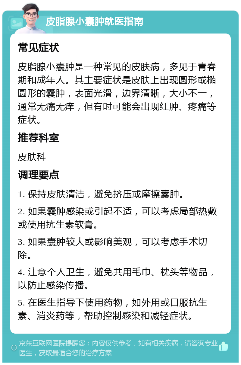 皮脂腺小囊肿就医指南 常见症状 皮脂腺小囊肿是一种常见的皮肤病，多见于青春期和成年人。其主要症状是皮肤上出现圆形或椭圆形的囊肿，表面光滑，边界清晰，大小不一，通常无痛无痒，但有时可能会出现红肿、疼痛等症状。 推荐科室 皮肤科 调理要点 1. 保持皮肤清洁，避免挤压或摩擦囊肿。 2. 如果囊肿感染或引起不适，可以考虑局部热敷或使用抗生素软膏。 3. 如果囊肿较大或影响美观，可以考虑手术切除。 4. 注意个人卫生，避免共用毛巾、枕头等物品，以防止感染传播。 5. 在医生指导下使用药物，如外用或口服抗生素、消炎药等，帮助控制感染和减轻症状。