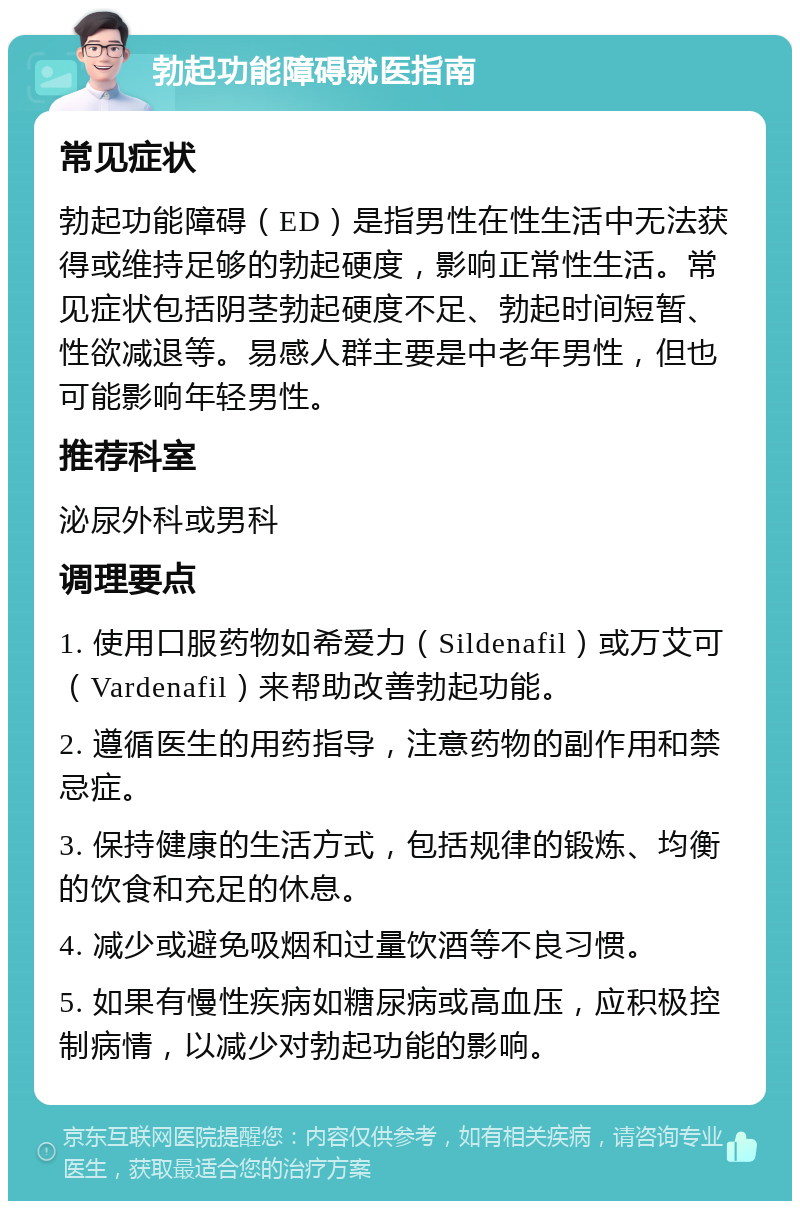 勃起功能障碍就医指南 常见症状 勃起功能障碍（ED）是指男性在性生活中无法获得或维持足够的勃起硬度，影响正常性生活。常见症状包括阴茎勃起硬度不足、勃起时间短暂、性欲减退等。易感人群主要是中老年男性，但也可能影响年轻男性。 推荐科室 泌尿外科或男科 调理要点 1. 使用口服药物如希爱力（Sildenafil）或万艾可（Vardenafil）来帮助改善勃起功能。 2. 遵循医生的用药指导，注意药物的副作用和禁忌症。 3. 保持健康的生活方式，包括规律的锻炼、均衡的饮食和充足的休息。 4. 减少或避免吸烟和过量饮酒等不良习惯。 5. 如果有慢性疾病如糖尿病或高血压，应积极控制病情，以减少对勃起功能的影响。