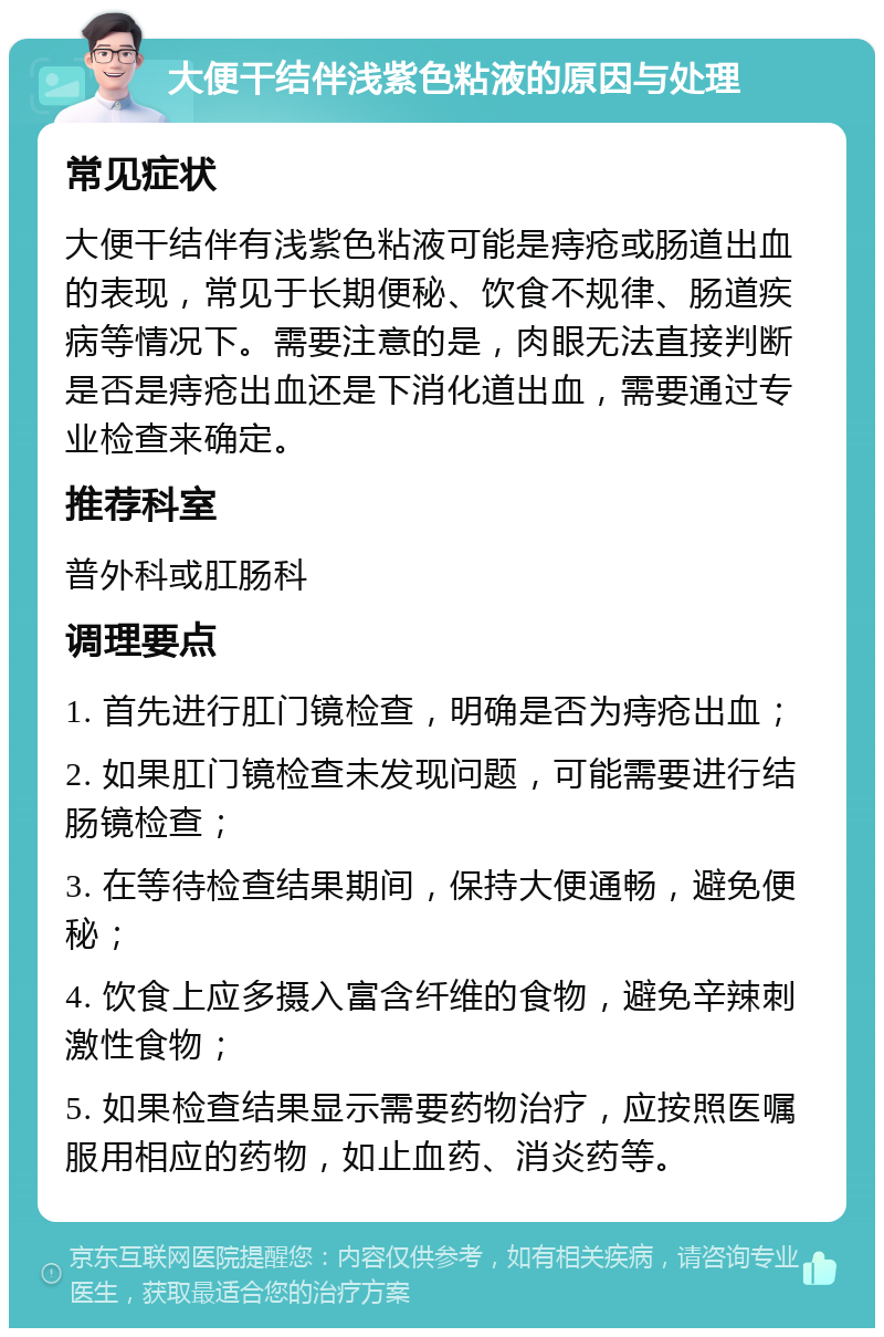 大便干结伴浅紫色粘液的原因与处理 常见症状 大便干结伴有浅紫色粘液可能是痔疮或肠道出血的表现，常见于长期便秘、饮食不规律、肠道疾病等情况下。需要注意的是，肉眼无法直接判断是否是痔疮出血还是下消化道出血，需要通过专业检查来确定。 推荐科室 普外科或肛肠科 调理要点 1. 首先进行肛门镜检查，明确是否为痔疮出血； 2. 如果肛门镜检查未发现问题，可能需要进行结肠镜检查； 3. 在等待检查结果期间，保持大便通畅，避免便秘； 4. 饮食上应多摄入富含纤维的食物，避免辛辣刺激性食物； 5. 如果检查结果显示需要药物治疗，应按照医嘱服用相应的药物，如止血药、消炎药等。