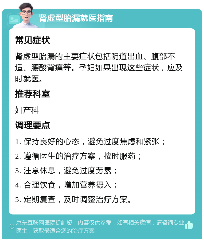 肾虚型胎漏就医指南 常见症状 肾虚型胎漏的主要症状包括阴道出血、腹部不适、腰酸背痛等。孕妇如果出现这些症状，应及时就医。 推荐科室 妇产科 调理要点 1. 保持良好的心态，避免过度焦虑和紧张； 2. 遵循医生的治疗方案，按时服药； 3. 注意休息，避免过度劳累； 4. 合理饮食，增加营养摄入； 5. 定期复查，及时调整治疗方案。