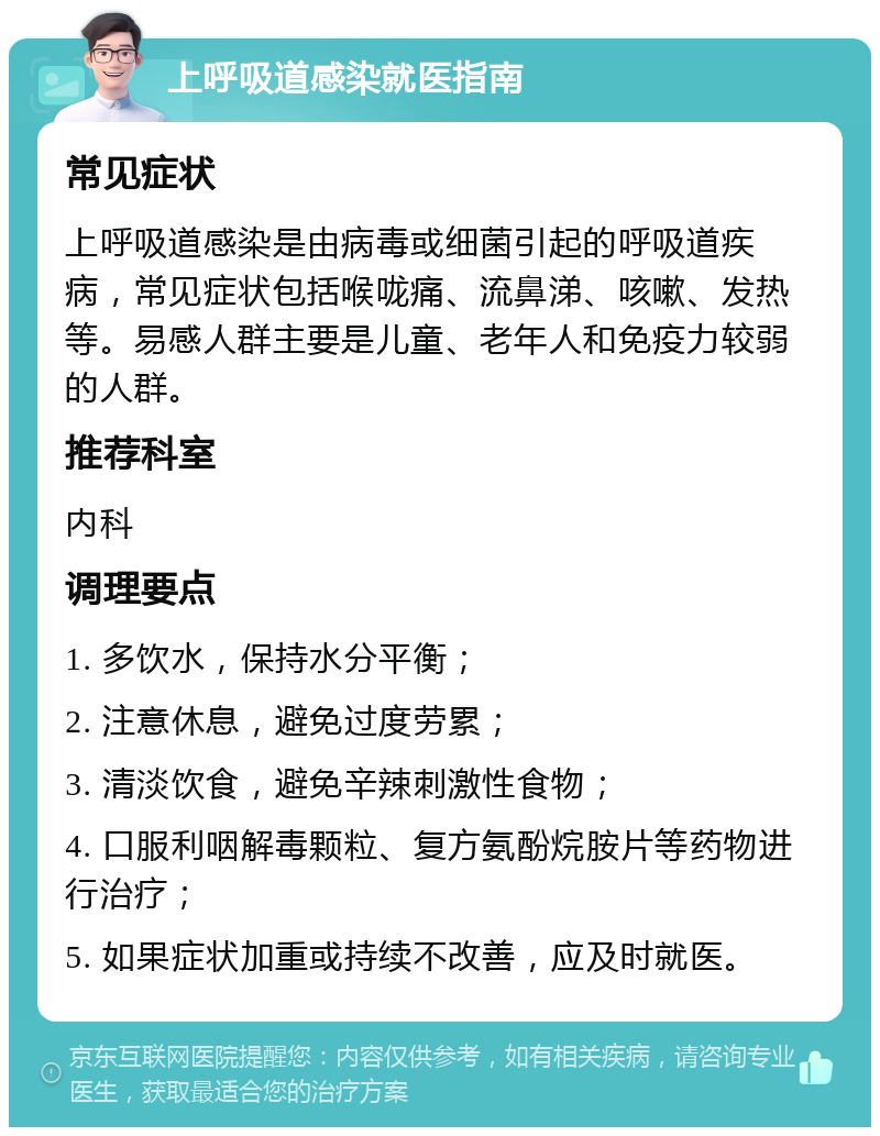 上呼吸道感染就医指南 常见症状 上呼吸道感染是由病毒或细菌引起的呼吸道疾病，常见症状包括喉咙痛、流鼻涕、咳嗽、发热等。易感人群主要是儿童、老年人和免疫力较弱的人群。 推荐科室 内科 调理要点 1. 多饮水，保持水分平衡； 2. 注意休息，避免过度劳累； 3. 清淡饮食，避免辛辣刺激性食物； 4. 口服利咽解毒颗粒、复方氨酚烷胺片等药物进行治疗； 5. 如果症状加重或持续不改善，应及时就医。