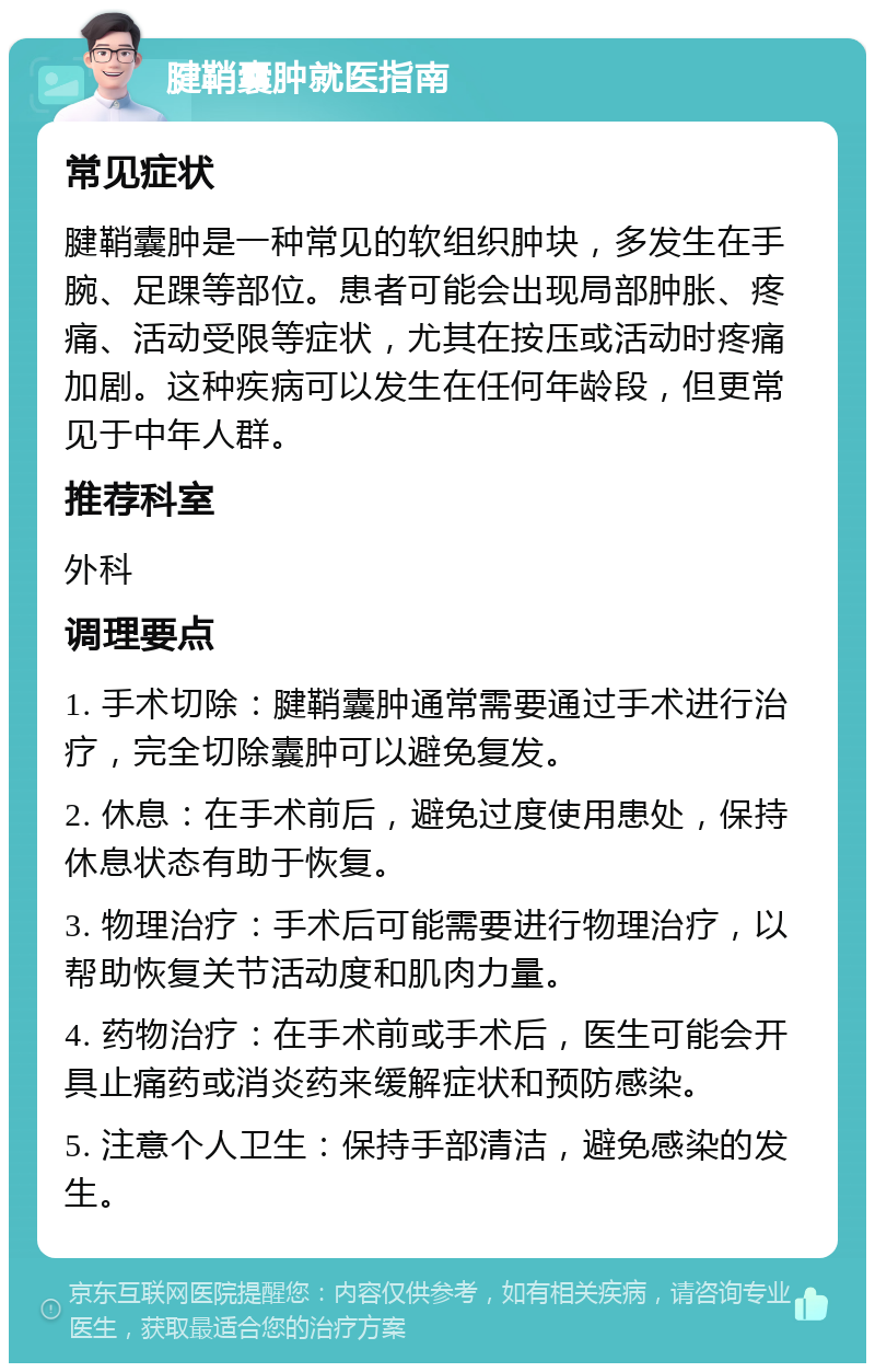 腱鞘囊肿就医指南 常见症状 腱鞘囊肿是一种常见的软组织肿块，多发生在手腕、足踝等部位。患者可能会出现局部肿胀、疼痛、活动受限等症状，尤其在按压或活动时疼痛加剧。这种疾病可以发生在任何年龄段，但更常见于中年人群。 推荐科室 外科 调理要点 1. 手术切除：腱鞘囊肿通常需要通过手术进行治疗，完全切除囊肿可以避免复发。 2. 休息：在手术前后，避免过度使用患处，保持休息状态有助于恢复。 3. 物理治疗：手术后可能需要进行物理治疗，以帮助恢复关节活动度和肌肉力量。 4. 药物治疗：在手术前或手术后，医生可能会开具止痛药或消炎药来缓解症状和预防感染。 5. 注意个人卫生：保持手部清洁，避免感染的发生。