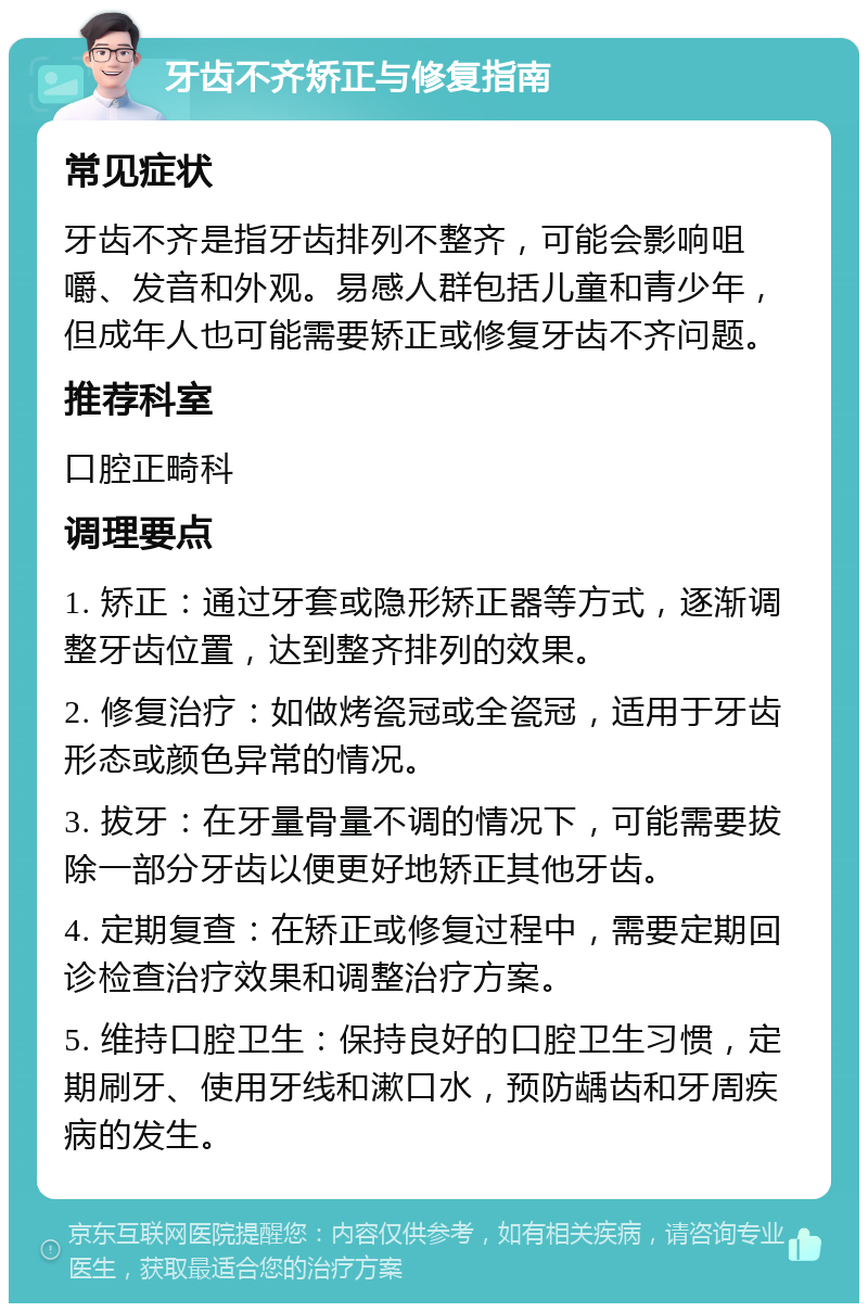 牙齿不齐矫正与修复指南 常见症状 牙齿不齐是指牙齿排列不整齐，可能会影响咀嚼、发音和外观。易感人群包括儿童和青少年，但成年人也可能需要矫正或修复牙齿不齐问题。 推荐科室 口腔正畸科 调理要点 1. 矫正：通过牙套或隐形矫正器等方式，逐渐调整牙齿位置，达到整齐排列的效果。 2. 修复治疗：如做烤瓷冠或全瓷冠，适用于牙齿形态或颜色异常的情况。 3. 拔牙：在牙量骨量不调的情况下，可能需要拔除一部分牙齿以便更好地矫正其他牙齿。 4. 定期复查：在矫正或修复过程中，需要定期回诊检查治疗效果和调整治疗方案。 5. 维持口腔卫生：保持良好的口腔卫生习惯，定期刷牙、使用牙线和漱口水，预防龋齿和牙周疾病的发生。