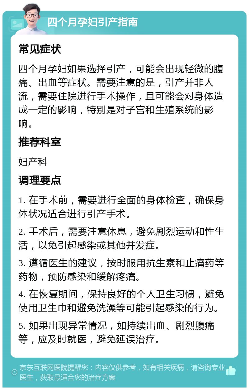 四个月孕妇引产指南 常见症状 四个月孕妇如果选择引产，可能会出现轻微的腹痛、出血等症状。需要注意的是，引产并非人流，需要住院进行手术操作，且可能会对身体造成一定的影响，特别是对子宫和生殖系统的影响。 推荐科室 妇产科 调理要点 1. 在手术前，需要进行全面的身体检查，确保身体状况适合进行引产手术。 2. 手术后，需要注意休息，避免剧烈运动和性生活，以免引起感染或其他并发症。 3. 遵循医生的建议，按时服用抗生素和止痛药等药物，预防感染和缓解疼痛。 4. 在恢复期间，保持良好的个人卫生习惯，避免使用卫生巾和避免洗澡等可能引起感染的行为。 5. 如果出现异常情况，如持续出血、剧烈腹痛等，应及时就医，避免延误治疗。