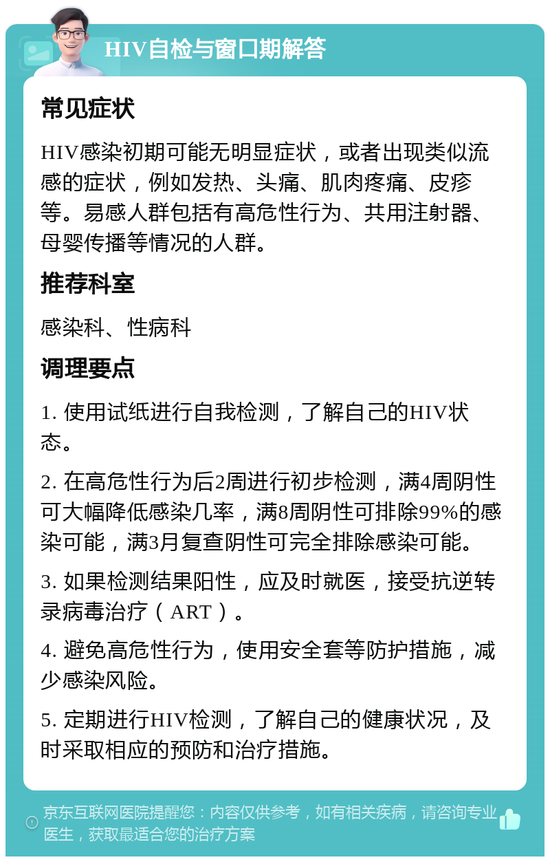 HIV自检与窗口期解答 常见症状 HIV感染初期可能无明显症状，或者出现类似流感的症状，例如发热、头痛、肌肉疼痛、皮疹等。易感人群包括有高危性行为、共用注射器、母婴传播等情况的人群。 推荐科室 感染科、性病科 调理要点 1. 使用试纸进行自我检测，了解自己的HIV状态。 2. 在高危性行为后2周进行初步检测，满4周阴性可大幅降低感染几率，满8周阴性可排除99%的感染可能，满3月复查阴性可完全排除感染可能。 3. 如果检测结果阳性，应及时就医，接受抗逆转录病毒治疗（ART）。 4. 避免高危性行为，使用安全套等防护措施，减少感染风险。 5. 定期进行HIV检测，了解自己的健康状况，及时采取相应的预防和治疗措施。